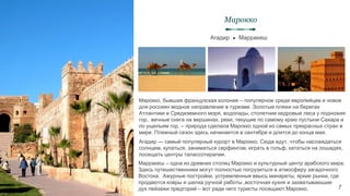 Марокко, бывшая французская колония – популярное среди европейцев и новое
для россиян модное направление в туризме. Золотые пляжи на берегах
Атлантики и Средиземного моря, водопады, столетние кедровые леса у подножия
гор, вечные снега на вершинах, реки, текущие по самому краю пустыни Сахара и
по ущельям гор, – природа сделала Марокко одной из самых прекрасных стран в
мире. Пляжный сезон здесь начинается в сентябре и длится до конца мая.
Агадир ● Марракеш
Марокко
7
Агадир — самый популярный курорт в Марокко. Сюда едут, чтобы наслаждаться
солнцем, купаться, заниматься серфингом, играть в гольф, кататься на лошадях,
посещать центры талассотерапии.
Марракеш – одна из древних столиц Марокко и культурный центр арабского мира.
Здесь путешественники могут полностью погрузиться в атмосферу загадочного
Востока. Ажурные постройки, устремленные ввысь минареты, яркие рынки, где
продаются ковры и шелка ручной работы ,восточная кухня и захватывающие
дух пейзажи предгорий – вот ради чего туристы посещают Марокко.
 