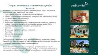 Все виллы тщательно обустроены таким образом, чтобы наши гости
чувствовали себя комфортно, как дома.
• Просторные спальни, гостиные и ванные комнаты
• Уборка (очищение горизонтальных поверхностей, сантехники, пола)
• Постельное белье и полотенца
• Уход за садом и бассейном
• Вода, газ и электричество обычно включены в стоимость аренды в
период с июня по сентябрь. В остальные месяцы может быть
начислена добавочная стоимость за отопление
• Бассейн
• Теннисный корт (при наличии на вилле)
• Телефон
• Кабельное телевидение
• Барбекю или гриль
Услуги, включенные в стоимость аренды
9
Набор удобств и комплекс услуг на разных виллах может несколько
различаться. Все особенности и исключения четко прописаны на сайте на
странице с описанием объекта недвижимости.
В каждом регионе есть англоговорящие представители нашей
компании, которые помогут решить любую возникшую проблему и
сделают все, чтобы отдых гостей был приятным и безмятежным.
 