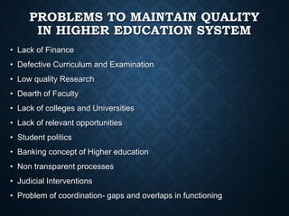 PROBLEMS TO MAINTAIN QUALITY
IN HIGHER EDUCATION SYSTEM
• Lack of Finance
• Defective Curriculum and Examination
• Low quality Research
• Dearth of Faculty
• Lack of colleges and Universities
• Lack of relevant opportunities
• Student politics
• Banking concept of Higher education
• Non transparent processes
• Judicial Interventions
• Problem of coordination- gaps and overlaps in functioning
 
