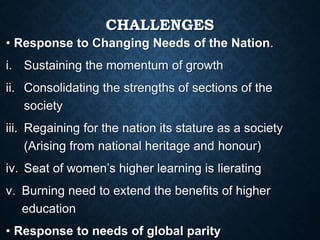 CHALLENGES
• Response to Changing Needs of the Nation.
i. Sustaining the momentum of growth
ii. Consolidating the strengths of sections of the
society
iii. Regaining for the nation its stature as a society
(Arising from national heritage and honour)
iv. Seat of women’s higher learning is lierating
v. Burning need to extend the benefits of higher
education
• Response to needs of global parity
 