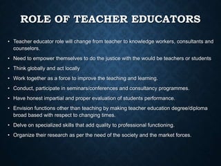 ROLE OF TEACHER EDUCATORS
• Teacher educator role will change from teacher to knowledge workers, consultants and
counselors.
• Need to empower themselves to do the justice with the would be teachers or students
• Think globally and act locally
• Work together as a force to improve the teaching and learning.
• Conduct, participate in seminars/conferences and consultancy programmes.
• Have honest impartial and proper evaluation of students performance.
• Envision functions other than teaching by making teacher education degree/diploma
broad based with respect to changing times.
• Delve on specialized skills that add quality to professional functioning.
• Organize their research as per the need of the society and the market forces.
 