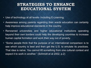 STRATEGIES TO ENHANCE
EDUCATIONAL SYSTEM
• Use of technology at all levels- Including E-Learning.
• Awareness among parents regarding their wards education can certainly
help improve educational standards in the country.
• Renowned universities and higher educational institutions operating
beyond their own borders could help the developing countries to increase
human capital formation and work their way out of poverty.
• “Some people think that the purpose of an international comparison is to
see which country is best and then get the U.S. to emulate its practices.
That idea is naïve. You cannot lift something from one cultural context and
expect it to work in another.” (Schmidt et al 2002, p.2)
 