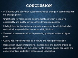CONCLUSION
• In a nutshell, the education system should also change in accordance with
the changing times.
• Urgent need for restructuring higher education system to improve
accessibility and quality services offered through autonomy
• It is high time for the teachers, students, government and intellectuals to
realize their responsibilities to ensure a bright future.
• We need to accelerate efforts in promoting quality education at higher
level.
• Quality has to be developed as a culture and not a process alone.
• Research in educational planning, management and training should be
given special attention in our endeavour to improve quality education and
achievements of students in colleges and Universities
 