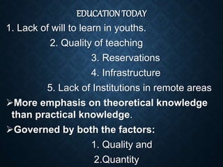 EDUCATION TODAY
1. Lack of will to learn in youths.
2. Quality of teaching
3. Reservations
4. Infrastructure
5. Lack of Institutions in remote areas
More emphasis on theoretical knowledge
than practical knowledge.
Governed by both the factors:
1. Quality and
2.Quantity
 