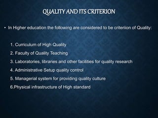 QUALITY AND ITS CRITERION
• In Higher education the following are considered to be criteriion of Quality:
1. Curriculum of High Quality
2. Faculty of Quality Teaching
3. Laboratories, libraries and other facilities for quality research
4. Administrative Setup quality control
5. Managerial system for providing quality culture
6.Physical infrastructure of High standard
 
