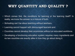 WHY QUANTITY AND QUALITY ?
• Which comes first, the conditions for learning or the learning itself? In
reality, we know the answer is a mixture of both.
• Schooling can’t be about teaching without teachers.
• Learning cannot happen with discouraged learners and
• Countries cannot develop their economies without an educated workforce.
• Developing a functioning education system requires many ingredients and
no two countries are exactly alike in how they go about doing it.
 