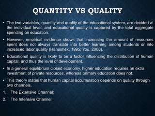 QUANTITY VS QUALITY
• The two variables, quantity and quality of the educational system, are decided at
the individual level, and educational quality is captured by the total aggregate
spending on education.
• However, empirical evidence shows that increasing the amount of resources
spent does not always translate into better learning among students or into
increased labor quality (Hanushek, 1995; You, 2008).
• Educational quality is likely to be a factor influencing the distribution of human
capital, and thus the level of development.
• In a general equilibrium closed economy, higher education requires an extra
investment of private resources, whereas primary education does not.
• This theory states that human capital accumulation depends on quality through
two channels.
1. The Extensive Channel:
2. The Intensive Channel
 