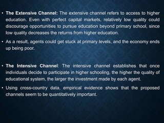 • The Extensive Channel: The extensive channel refers to access to higher
education. Even with perfect capital markets, relatively low quality could
discourage opportunities to pursue education beyond primary school, since
low quality decreases the returns from higher education.
• As a result, agents could get stuck at primary levels, and the economy ends
up being poor.
• The Intensive Channel: The intensive channel establishes that once
individuals decide to participate in higher schooling, the higher the quality of
educational system, the larger the investment made by each agent.
• Using cross-country data, empirical evidence shows that the proposed
channels seem to be quantitatively important.
 