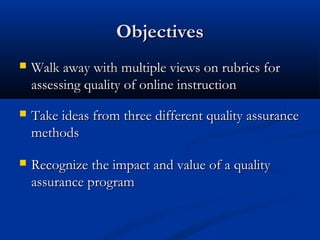 Objectives
   Walk away with multiple views on rubrics for
    assessing quality of online instruction
   Take ideas from three different quality assurance
    methods

   Recognize the impact and value of a quality
    assurance program
 