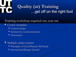 Quality (at) Training
                            …get off on the right foot

Training workshop required one year out
   Course examples
       Content design
       Interactivity (communication)
       Assessment

   Multiple online courses
       Principles of Good Practice Self-Study
       Instructional Design Tutorial
 