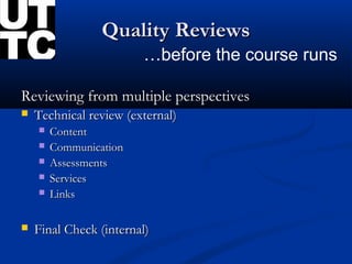 Quality Reviews
                        …before the course runs

Reviewing from multiple perspectives
   Technical review (external)
       Content
       Communication
       Assessments
       Services
       Links

   Final Check (internal)
 
