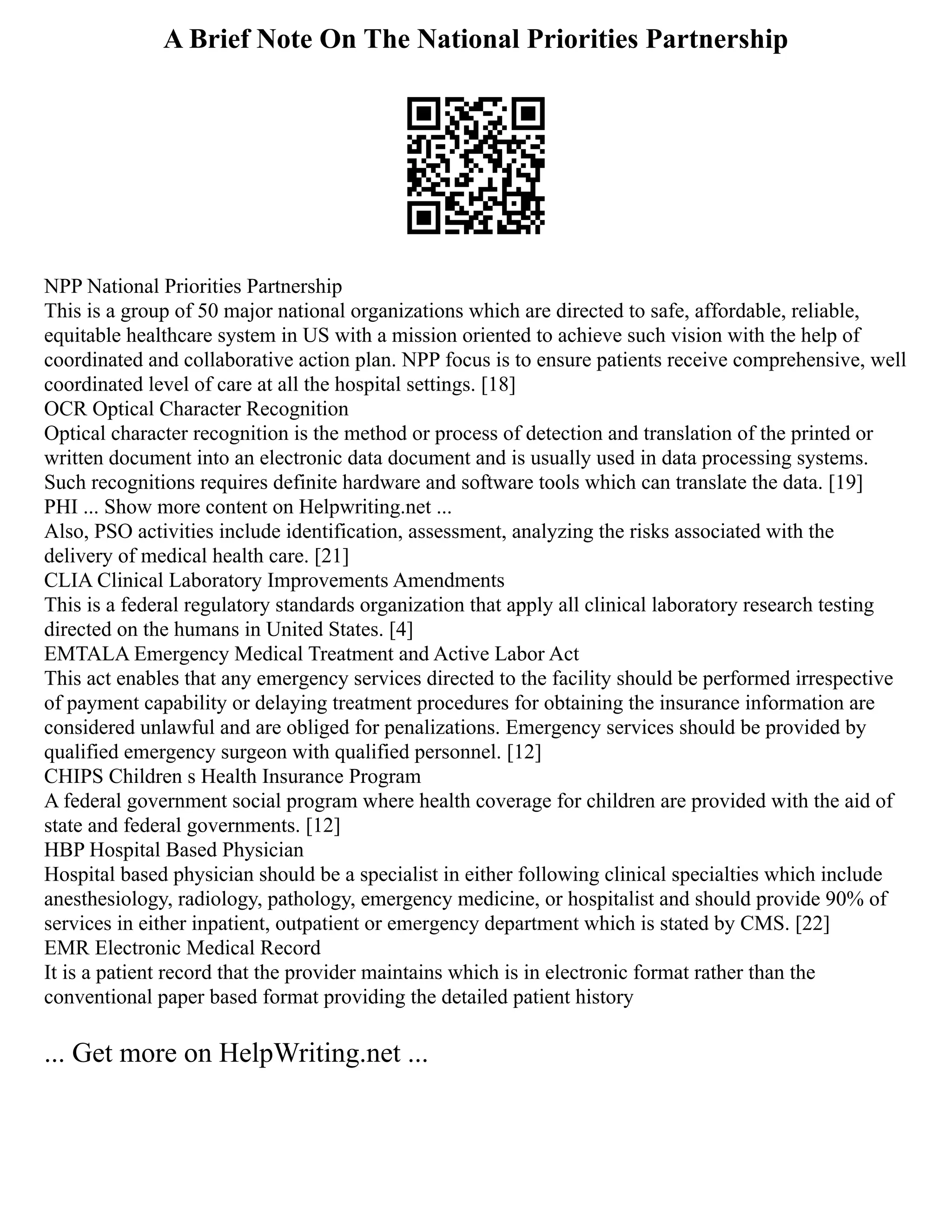 A Brief Note On The National Priorities Partnership
NPP National Priorities Partnership
This is a group of 50 major national organizations which are directed to safe, affordable, reliable,
equitable healthcare system in US with a mission oriented to achieve such vision with the help of
coordinated and collaborative action plan. NPP focus is to ensure patients receive comprehensive, well
coordinated level of care at all the hospital settings. [18]
OCR Optical Character Recognition
Optical character recognition is the method or process of detection and translation of the printed or
written document into an electronic data document and is usually used in data processing systems.
Such recognitions requires definite hardware and software tools which can translate the data. [19]
PHI ... Show more content on Helpwriting.net ...
Also, PSO activities include identification, assessment, analyzing the risks associated with the
delivery of medical health care. [21]
CLIA Clinical Laboratory Improvements Amendments
This is a federal regulatory standards organization that apply all clinical laboratory research testing
directed on the humans in United States. [4]
EMTALA Emergency Medical Treatment and Active Labor Act
This act enables that any emergency services directed to the facility should be performed irrespective
of payment capability or delaying treatment procedures for obtaining the insurance information are
considered unlawful and are obliged for penalizations. Emergency services should be provided by
qualified emergency surgeon with qualified personnel. [12]
CHIPS Children s Health Insurance Program
A federal government social program where health coverage for children are provided with the aid of
state and federal governments. [12]
HBP Hospital Based Physician
Hospital based physician should be a specialist in either following clinical specialties which include
anesthesiology, radiology, pathology, emergency medicine, or hospitalist and should provide 90% of
services in either inpatient, outpatient or emergency department which is stated by CMS. [22]
EMR Electronic Medical Record
It is a patient record that the provider maintains which is in electronic format rather than the
conventional paper based format providing the detailed patient history
... Get more on HelpWriting.net ...
 