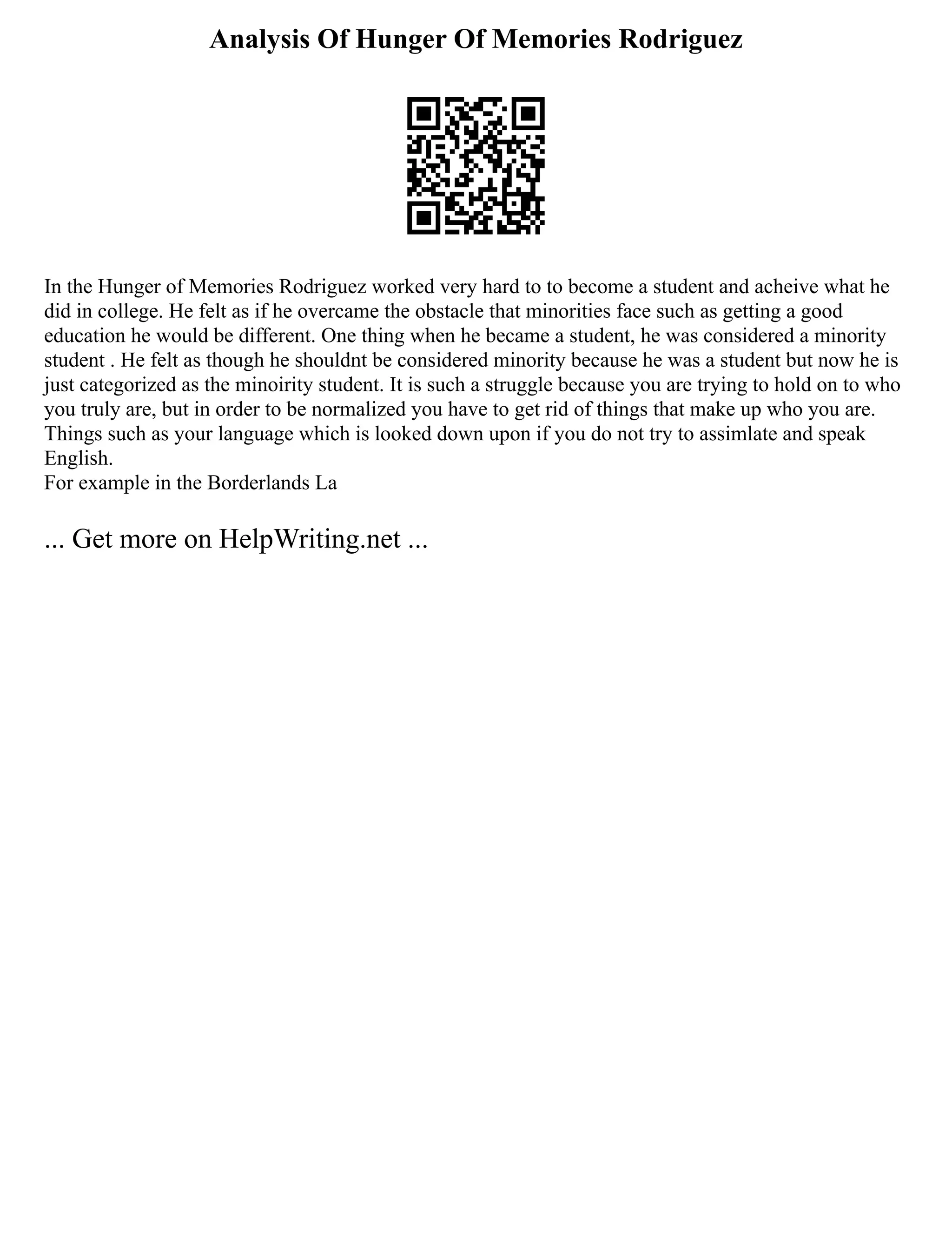Analysis Of Hunger Of Memories Rodriguez
In the Hunger of Memories Rodriguez worked very hard to to become a student and acheive what he
did in college. He felt as if he overcame the obstacle that minorities face such as getting a good
education he would be different. One thing when he became a student, he was considered a minority
student . He felt as though he shouldnt be considered minority because he was a student but now he is
just categorized as the minoirity student. It is such a struggle because you are trying to hold on to who
you truly are, but in order to be normalized you have to get rid of things that make up who you are.
Things such as your language which is looked down upon if you do not try to assimlate and speak
English.
For example in the Borderlands La
... Get more on HelpWriting.net ...
 