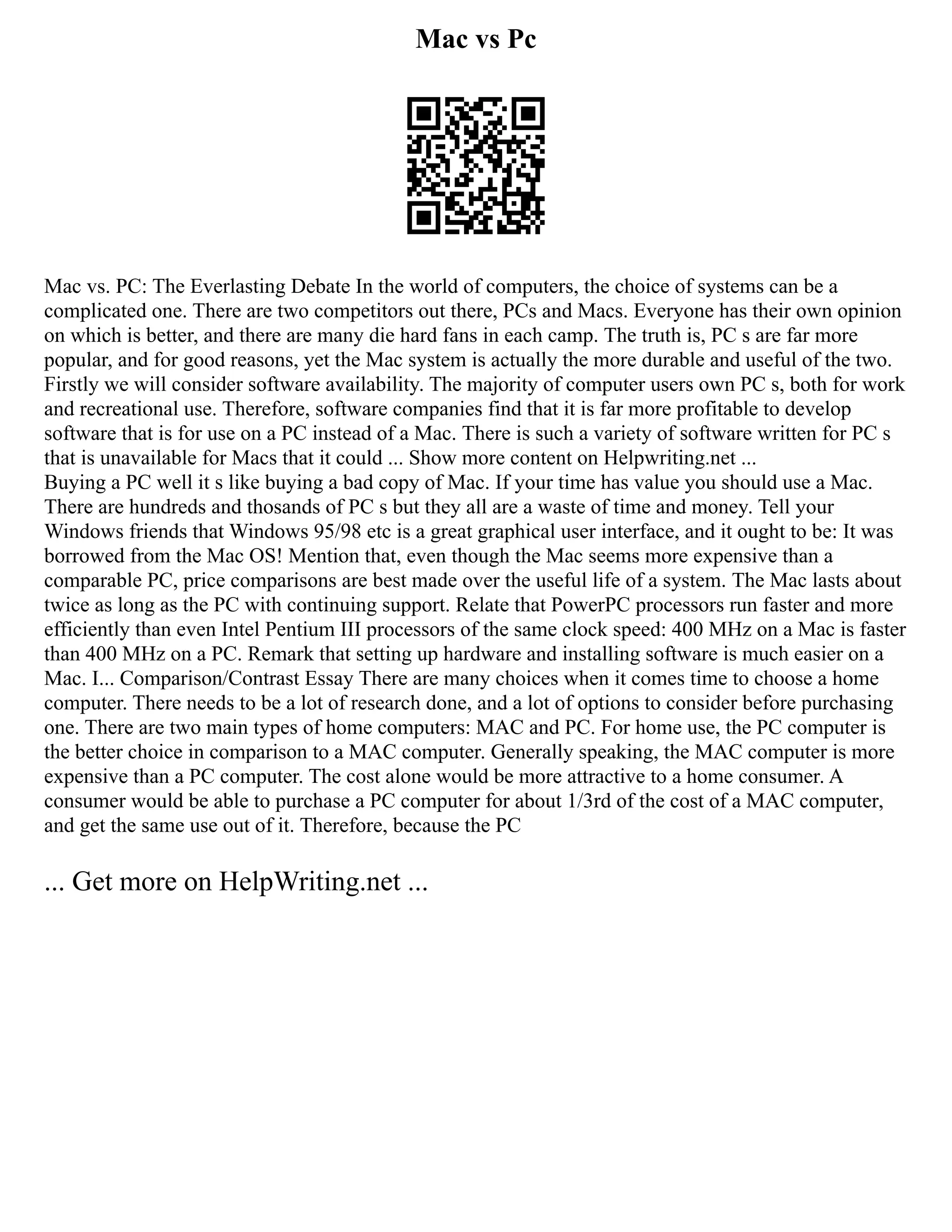 Mac vs Pc
Mac vs. PC: The Everlasting Debate In the world of computers, the choice of systems can be a
complicated one. There are two competitors out there, PCs and Macs. Everyone has their own opinion
on which is better, and there are many die hard fans in each camp. The truth is, PC s are far more
popular, and for good reasons, yet the Mac system is actually the more durable and useful of the two.
Firstly we will consider software availability. The majority of computer users own PC s, both for work
and recreational use. Therefore, software companies find that it is far more profitable to develop
software that is for use on a PC instead of a Mac. There is such a variety of software written for PC s
that is unavailable for Macs that it could ... Show more content on Helpwriting.net ...
Buying a PC well it s like buying a bad copy of Mac. If your time has value you should use a Mac.
There are hundreds and thosands of PC s but they all are a waste of time and money. Tell your
Windows friends that Windows 95/98 etc is a great graphical user interface, and it ought to be: It was
borrowed from the Mac OS! Mention that, even though the Mac seems more expensive than a
comparable PC, price comparisons are best made over the useful life of a system. The Mac lasts about
twice as long as the PC with continuing support. Relate that PowerPC processors run faster and more
efficiently than even Intel Pentium III processors of the same clock speed: 400 MHz on a Mac is faster
than 400 MHz on a PC. Remark that setting up hardware and installing software is much easier on a
Mac. I... Comparison/Contrast Essay There are many choices when it comes time to choose a home
computer. There needs to be a lot of research done, and a lot of options to consider before purchasing
one. There are two main types of home computers: MAC and PC. For home use, the PC computer is
the better choice in comparison to a MAC computer. Generally speaking, the MAC computer is more
expensive than a PC computer. The cost alone would be more attractive to a home consumer. A
consumer would be able to purchase a PC computer for about 1/3rd of the cost of a MAC computer,
and get the same use out of it. Therefore, because the PC
... Get more on HelpWriting.net ...
 