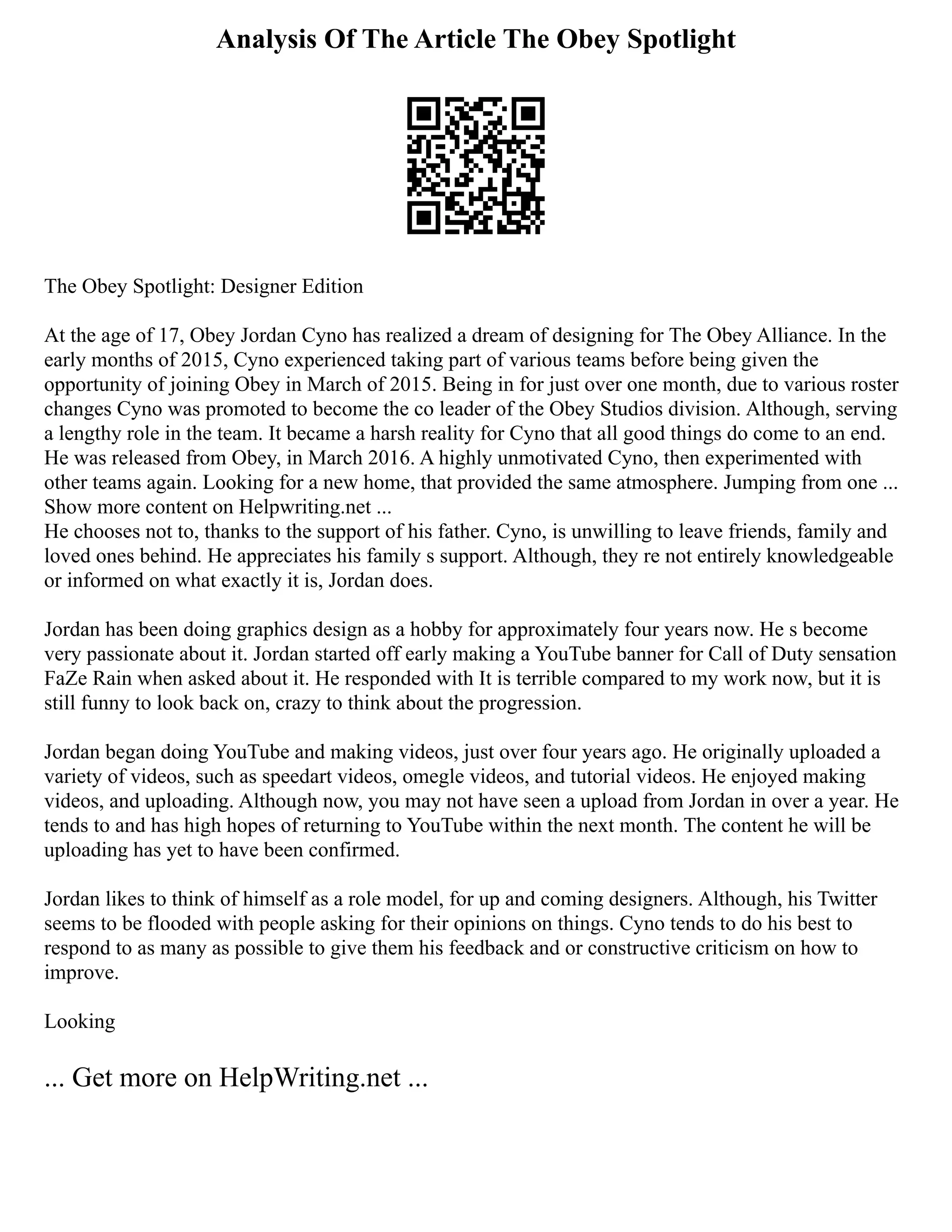 Analysis Of The Article The Obey Spotlight
The Obey Spotlight: Designer Edition
At the age of 17, Obey Jordan Cyno has realized a dream of designing for The Obey Alliance. In the
early months of 2015, Cyno experienced taking part of various teams before being given the
opportunity of joining Obey in March of 2015. Being in for just over one month, due to various roster
changes Cyno was promoted to become the co leader of the Obey Studios division. Although, serving
a lengthy role in the team. It became a harsh reality for Cyno that all good things do come to an end.
He was released from Obey, in March 2016. A highly unmotivated Cyno, then experimented with
other teams again. Looking for a new home, that provided the same atmosphere. Jumping from one ...
Show more content on Helpwriting.net ...
He chooses not to, thanks to the support of his father. Cyno, is unwilling to leave friends, family and
loved ones behind. He appreciates his family s support. Although, they re not entirely knowledgeable
or informed on what exactly it is, Jordan does.
Jordan has been doing graphics design as a hobby for approximately four years now. He s become
very passionate about it. Jordan started off early making a YouTube banner for Call of Duty sensation
FaZe Rain when asked about it. He responded with It is terrible compared to my work now, but it is
still funny to look back on, crazy to think about the progression.
Jordan began doing YouTube and making videos, just over four years ago. He originally uploaded a
variety of videos, such as speedart videos, omegle videos, and tutorial videos. He enjoyed making
videos, and uploading. Although now, you may not have seen a upload from Jordan in over a year. He
tends to and has high hopes of returning to YouTube within the next month. The content he will be
uploading has yet to have been confirmed.
Jordan likes to think of himself as a role model, for up and coming designers. Although, his Twitter
seems to be flooded with people asking for their opinions on things. Cyno tends to do his best to
respond to as many as possible to give them his feedback and or constructive criticism on how to
improve.
Looking
... Get more on HelpWriting.net ...
 