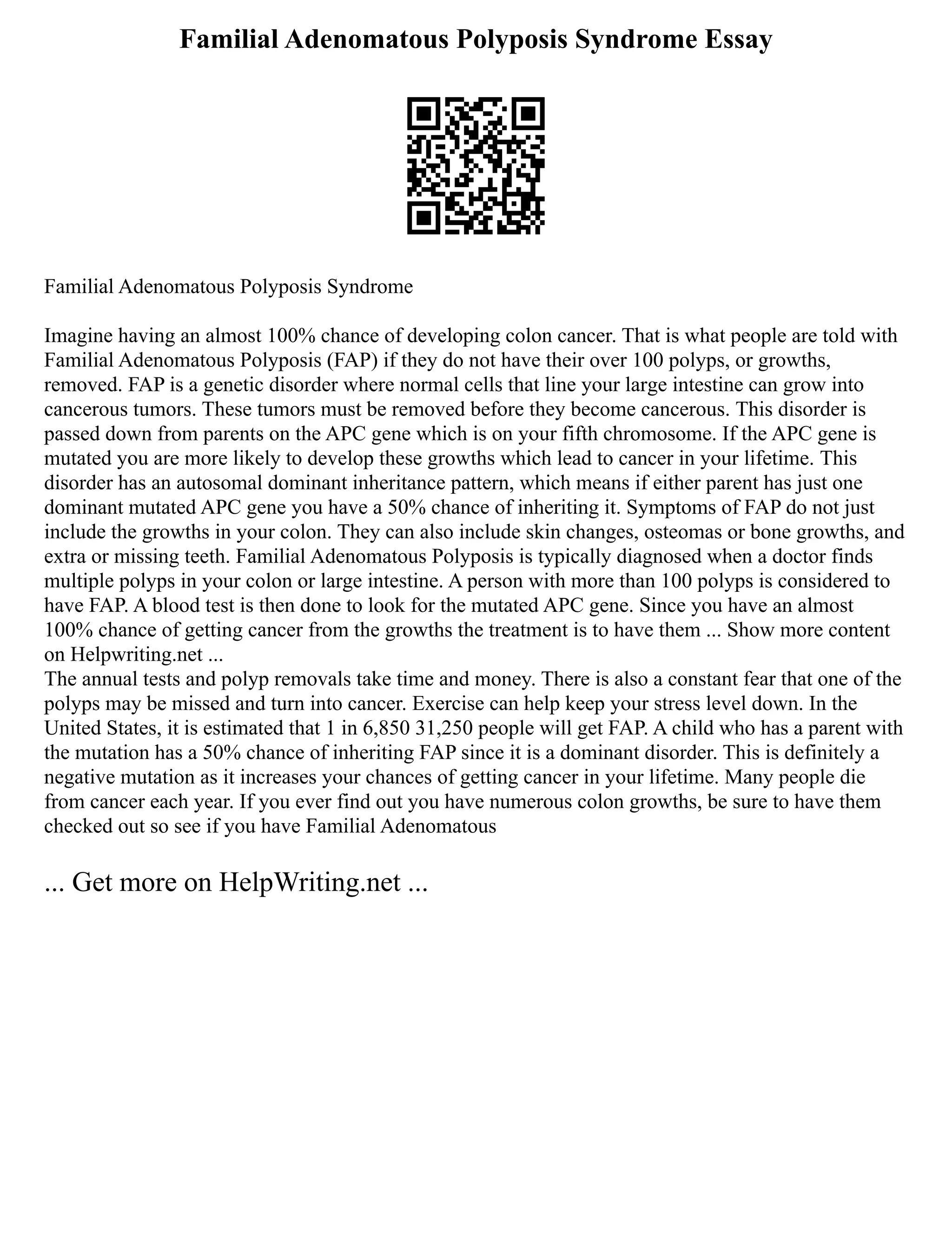 Familial Adenomatous Polyposis Syndrome Essay
Familial Adenomatous Polyposis Syndrome
Imagine having an almost 100% chance of developing colon cancer. That is what people are told with
Familial Adenomatous Polyposis (FAP) if they do not have their over 100 polyps, or growths,
removed. FAP is a genetic disorder where normal cells that line your large intestine can grow into
cancerous tumors. These tumors must be removed before they become cancerous. This disorder is
passed down from parents on the APC gene which is on your fifth chromosome. If the APC gene is
mutated you are more likely to develop these growths which lead to cancer in your lifetime. This
disorder has an autosomal dominant inheritance pattern, which means if either parent has just one
dominant mutated APC gene you have a 50% chance of inheriting it. Symptoms of FAP do not just
include the growths in your colon. They can also include skin changes, osteomas or bone growths, and
extra or missing teeth. Familial Adenomatous Polyposis is typically diagnosed when a doctor finds
multiple polyps in your colon or large intestine. A person with more than 100 polyps is considered to
have FAP. A blood test is then done to look for the mutated APC gene. Since you have an almost
100% chance of getting cancer from the growths the treatment is to have them ... Show more content
on Helpwriting.net ...
The annual tests and polyp removals take time and money. There is also a constant fear that one of the
polyps may be missed and turn into cancer. Exercise can help keep your stress level down. In the
United States, it is estimated that 1 in 6,850 31,250 people will get FAP. A child who has a parent with
the mutation has a 50% chance of inheriting FAP since it is a dominant disorder. This is definitely a
negative mutation as it increases your chances of getting cancer in your lifetime. Many people die
from cancer each year. If you ever find out you have numerous colon growths, be sure to have them
checked out so see if you have Familial Adenomatous
... Get more on HelpWriting.net ...
 
