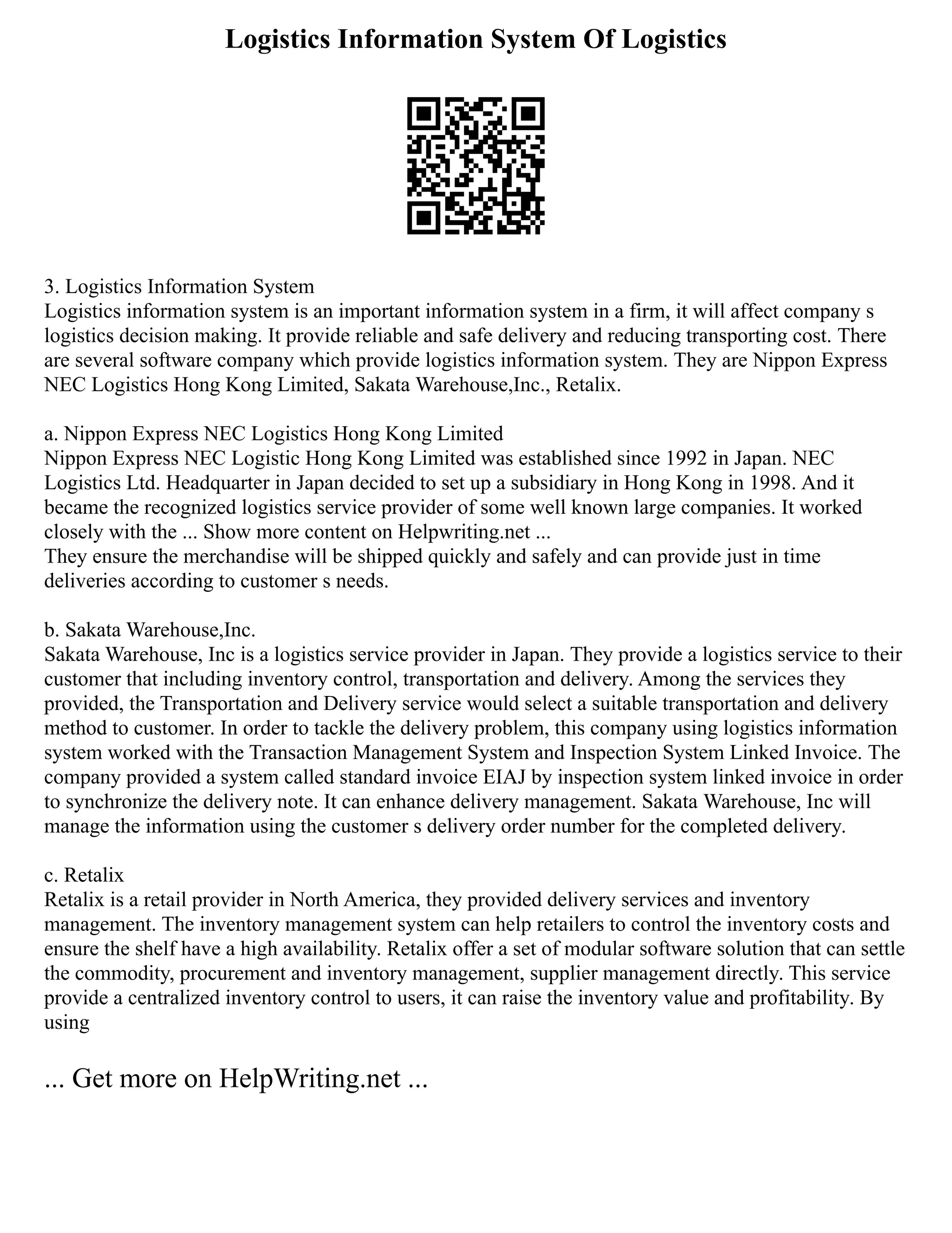 Logistics Information System Of Logistics
3. Logistics Information System
Logistics information system is an important information system in a firm, it will affect company s
logistics decision making. It provide reliable and safe delivery and reducing transporting cost. There
are several software company which provide logistics information system. They are Nippon Express
NEC Logistics Hong Kong Limited, Sakata Warehouse,Inc., Retalix.
a. Nippon Express NEC Logistics Hong Kong Limited
Nippon Express NEC Logistic Hong Kong Limited was established since 1992 in Japan. NEC
Logistics Ltd. Headquarter in Japan decided to set up a subsidiary in Hong Kong in 1998. And it
became the recognized logistics service provider of some well known large companies. It worked
closely with the ... Show more content on Helpwriting.net ...
They ensure the merchandise will be shipped quickly and safely and can provide just in time
deliveries according to customer s needs.
b. Sakata Warehouse,Inc.
Sakata Warehouse, Inc is a logistics service provider in Japan. They provide a logistics service to their
customer that including inventory control, transportation and delivery. Among the services they
provided, the Transportation and Delivery service would select a suitable transportation and delivery
method to customer. In order to tackle the delivery problem, this company using logistics information
system worked with the Transaction Management System and Inspection System Linked Invoice. The
company provided a system called standard invoice EIAJ by inspection system linked invoice in order
to synchronize the delivery note. It can enhance delivery management. Sakata Warehouse, Inc will
manage the information using the customer s delivery order number for the completed delivery.
c. Retalix
Retalix is a retail provider in North America, they provided delivery services and inventory
management. The inventory management system can help retailers to control the inventory costs and
ensure the shelf have a high availability. Retalix offer a set of modular software solution that can settle
the commodity, procurement and inventory management, supplier management directly. This service
provide a centralized inventory control to users, it can raise the inventory value and profitability. By
using
... Get more on HelpWriting.net ...
 