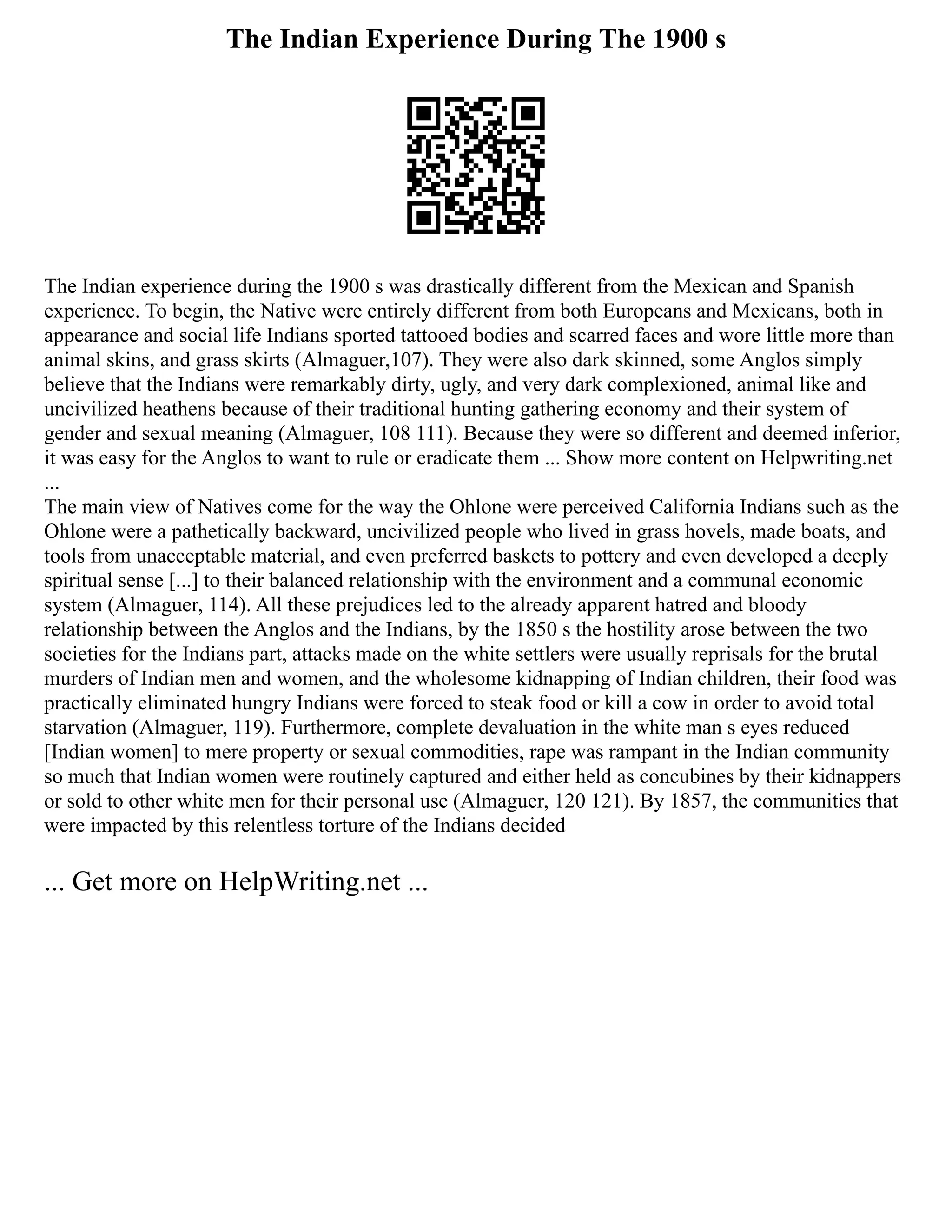 The Indian Experience During The 1900 s
The Indian experience during the 1900 s was drastically different from the Mexican and Spanish
experience. To begin, the Native were entirely different from both Europeans and Mexicans, both in
appearance and social life Indians sported tattooed bodies and scarred faces and wore little more than
animal skins, and grass skirts (Almaguer,107). They were also dark skinned, some Anglos simply
believe that the Indians were remarkably dirty, ugly, and very dark complexioned, animal like and
uncivilized heathens because of their traditional hunting gathering economy and their system of
gender and sexual meaning (Almaguer, 108 111). Because they were so different and deemed inferior,
it was easy for the Anglos to want to rule or eradicate them ... Show more content on Helpwriting.net
...
The main view of Natives come for the way the Ohlone were perceived California Indians such as the
Ohlone were a pathetically backward, uncivilized people who lived in grass hovels, made boats, and
tools from unacceptable material, and even preferred baskets to pottery and even developed a deeply
spiritual sense [...] to their balanced relationship with the environment and a communal economic
system (Almaguer, 114). All these prejudices led to the already apparent hatred and bloody
relationship between the Anglos and the Indians, by the 1850 s the hostility arose between the two
societies for the Indians part, attacks made on the white settlers were usually reprisals for the brutal
murders of Indian men and women, and the wholesome kidnapping of Indian children, their food was
practically eliminated hungry Indians were forced to steak food or kill a cow in order to avoid total
starvation (Almaguer, 119). Furthermore, complete devaluation in the white man s eyes reduced
[Indian women] to mere property or sexual commodities, rape was rampant in the Indian community
so much that Indian women were routinely captured and either held as concubines by their kidnappers
or sold to other white men for their personal use (Almaguer, 120 121). By 1857, the communities that
were impacted by this relentless torture of the Indians decided
... Get more on HelpWriting.net ...
 