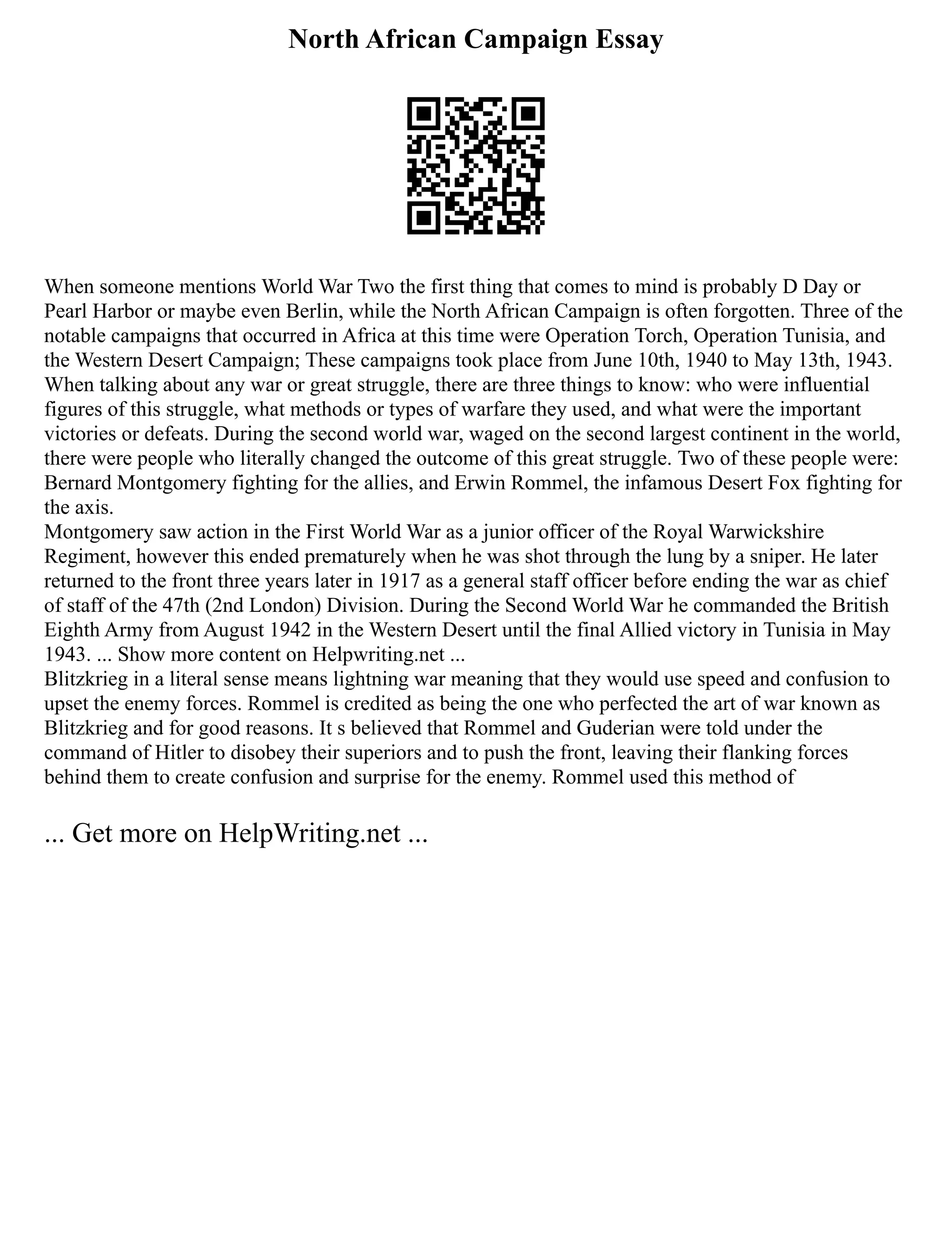 North African Campaign Essay
When someone mentions World War Two the first thing that comes to mind is probably D Day or
Pearl Harbor or maybe even Berlin, while the North African Campaign is often forgotten. Three of the
notable campaigns that occurred in Africa at this time were Operation Torch, Operation Tunisia, and
the Western Desert Campaign; These campaigns took place from June 10th, 1940 to May 13th, 1943.
When talking about any war or great struggle, there are three things to know: who were influential
figures of this struggle, what methods or types of warfare they used, and what were the important
victories or defeats. During the second world war, waged on the second largest continent in the world,
there were people who literally changed the outcome of this great struggle. Two of these people were:
Bernard Montgomery fighting for the allies, and Erwin Rommel, the infamous Desert Fox fighting for
the axis.
Montgomery saw action in the First World War as a junior officer of the Royal Warwickshire
Regiment, however this ended prematurely when he was shot through the lung by a sniper. He later
returned to the front three years later in 1917 as a general staff officer before ending the war as chief
of staff of the 47th (2nd London) Division. During the Second World War he commanded the British
Eighth Army from August 1942 in the Western Desert until the final Allied victory in Tunisia in May
1943. ... Show more content on Helpwriting.net ...
Blitzkrieg in a literal sense means lightning war meaning that they would use speed and confusion to
upset the enemy forces. Rommel is credited as being the one who perfected the art of war known as
Blitzkrieg and for good reasons. It s believed that Rommel and Guderian were told under the
command of Hitler to disobey their superiors and to push the front, leaving their flanking forces
behind them to create confusion and surprise for the enemy. Rommel used this method of
... Get more on HelpWriting.net ...
 