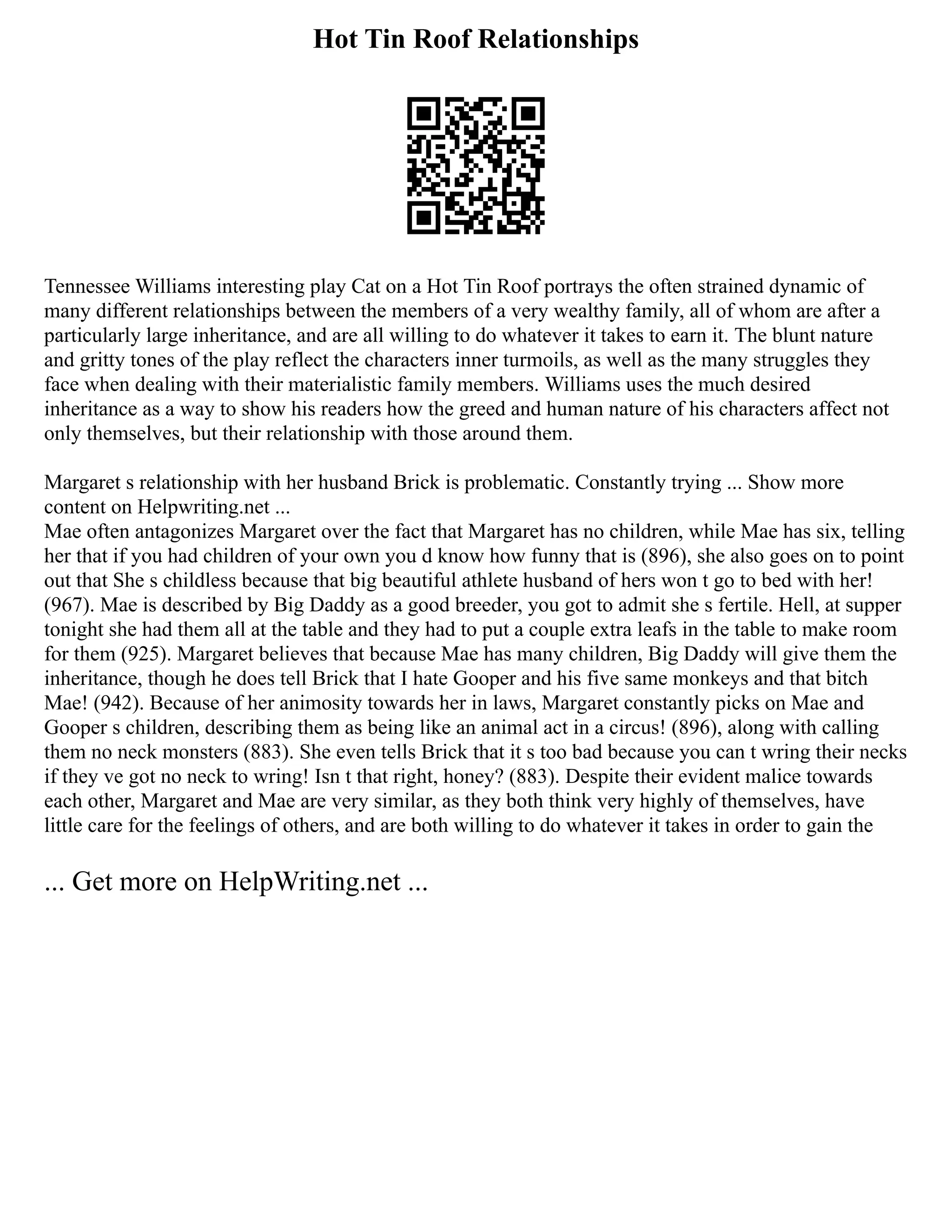 Hot Tin Roof Relationships
Tennessee Williams interesting play Cat on a Hot Tin Roof portrays the often strained dynamic of
many different relationships between the members of a very wealthy family, all of whom are after a
particularly large inheritance, and are all willing to do whatever it takes to earn it. The blunt nature
and gritty tones of the play reflect the characters inner turmoils, as well as the many struggles they
face when dealing with their materialistic family members. Williams uses the much desired
inheritance as a way to show his readers how the greed and human nature of his characters affect not
only themselves, but their relationship with those around them.
Margaret s relationship with her husband Brick is problematic. Constantly trying ... Show more
content on Helpwriting.net ...
Mae often antagonizes Margaret over the fact that Margaret has no children, while Mae has six, telling
her that if you had children of your own you d know how funny that is (896), she also goes on to point
out that She s childless because that big beautiful athlete husband of hers won t go to bed with her!
(967). Mae is described by Big Daddy as a good breeder, you got to admit she s fertile. Hell, at supper
tonight she had them all at the table and they had to put a couple extra leafs in the table to make room
for them (925). Margaret believes that because Mae has many children, Big Daddy will give them the
inheritance, though he does tell Brick that I hate Gooper and his five same monkeys and that bitch
Mae! (942). Because of her animosity towards her in laws, Margaret constantly picks on Mae and
Gooper s children, describing them as being like an animal act in a circus! (896), along with calling
them no neck monsters (883). She even tells Brick that it s too bad because you can t wring their necks
if they ve got no neck to wring! Isn t that right, honey? (883). Despite their evident malice towards
each other, Margaret and Mae are very similar, as they both think very highly of themselves, have
little care for the feelings of others, and are both willing to do whatever it takes in order to gain the
... Get more on HelpWriting.net ...
 