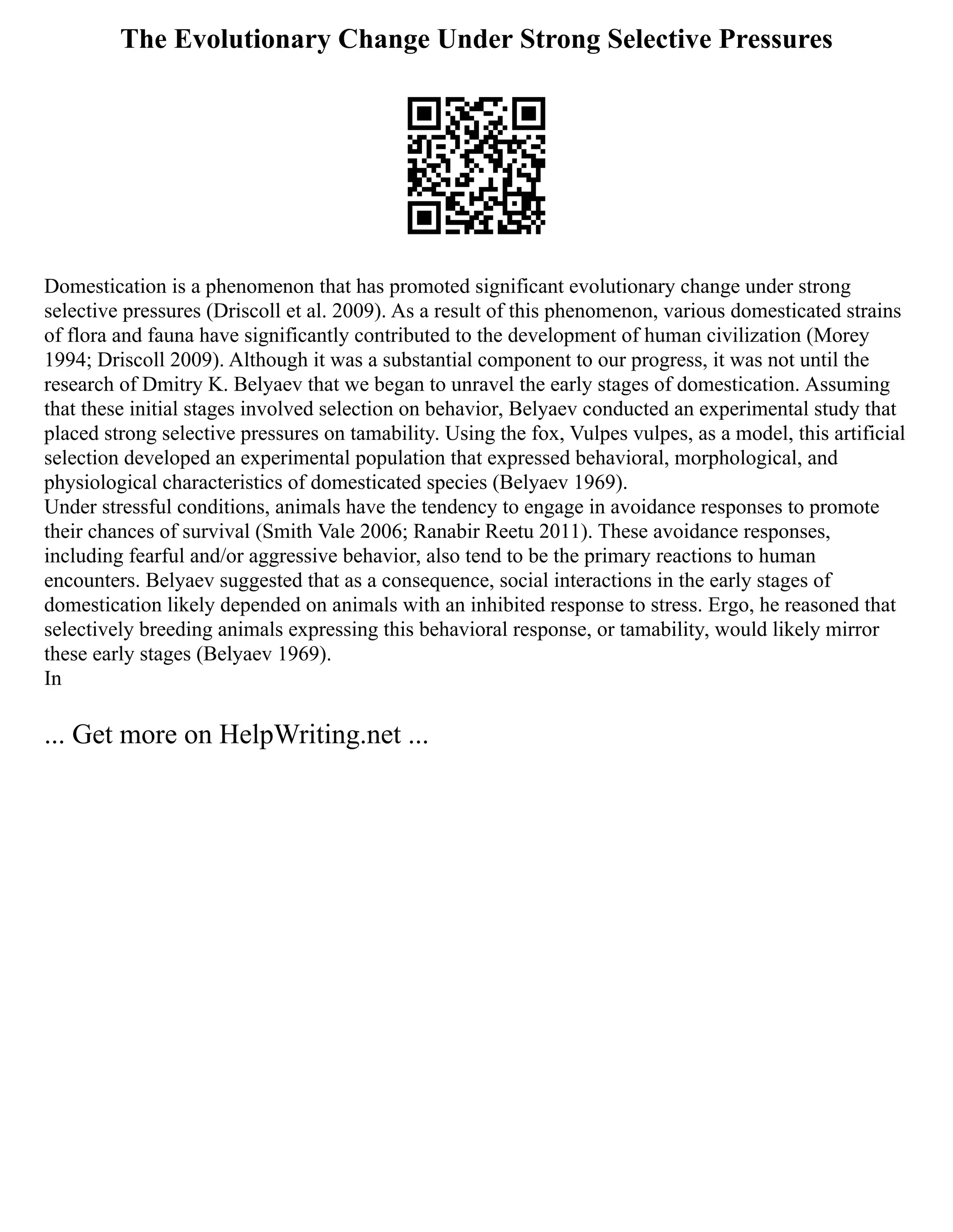 The Evolutionary Change Under Strong Selective Pressures
Domestication is a phenomenon that has promoted significant evolutionary change under strong
selective pressures (Driscoll et al. 2009). As a result of this phenomenon, various domesticated strains
of flora and fauna have significantly contributed to the development of human civilization (Morey
1994; Driscoll 2009). Although it was a substantial component to our progress, it was not until the
research of Dmitry K. Belyaev that we began to unravel the early stages of domestication. Assuming
that these initial stages involved selection on behavior, Belyaev conducted an experimental study that
placed strong selective pressures on tamability. Using the fox, Vulpes vulpes, as a model, this artificial
selection developed an experimental population that expressed behavioral, morphological, and
physiological characteristics of domesticated species (Belyaev 1969).
Under stressful conditions, animals have the tendency to engage in avoidance responses to promote
their chances of survival (Smith Vale 2006; Ranabir Reetu 2011). These avoidance responses,
including fearful and/or aggressive behavior, also tend to be the primary reactions to human
encounters. Belyaev suggested that as a consequence, social interactions in the early stages of
domestication likely depended on animals with an inhibited response to stress. Ergo, he reasoned that
selectively breeding animals expressing this behavioral response, or tamability, would likely mirror
these early stages (Belyaev 1969).
In
... Get more on HelpWriting.net ...
 