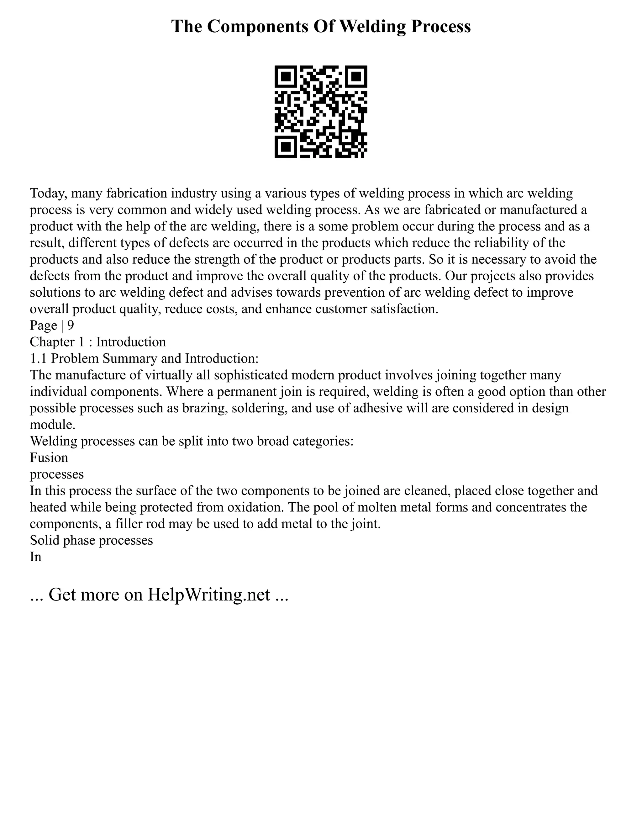The Components Of Welding Process
Today, many fabrication industry using a various types of welding process in which arc welding
process is very common and widely used welding process. As we are fabricated or manufactured a
product with the help of the arc welding, there is a some problem occur during the process and as a
result, different types of defects are occurred in the products which reduce the reliability of the
products and also reduce the strength of the product or products parts. So it is necessary to avoid the
defects from the product and improve the overall quality of the products. Our projects also provides
solutions to arc welding defect and advises towards prevention of arc welding defect to improve
overall product quality, reduce costs, and enhance customer satisfaction.
Page | 9
Chapter 1 : Introduction
1.1 Problem Summary and Introduction:
The manufacture of virtually all sophisticated modern product involves joining together many
individual components. Where a permanent join is required, welding is often a good option than other
possible processes such as brazing, soldering, and use of adhesive will are considered in design
module.
Welding processes can be split into two broad categories:
Fusion
processes
In this process the surface of the two components to be joined are cleaned, placed close together and
heated while being protected from oxidation. The pool of molten metal forms and concentrates the
components, a filler rod may be used to add metal to the joint.
Solid phase processes
In
... Get more on HelpWriting.net ...
 
