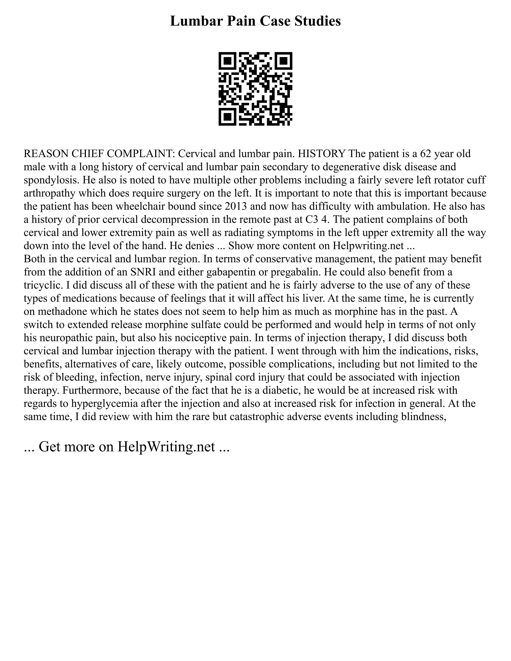 Lumbar Pain Case Studies
REASON CHIEF COMPLAINT: Cervical and lumbar pain. HISTORY The patient is a 62 year old
male with a long history of cervical and lumbar pain secondary to degenerative disk disease and
spondylosis. He also is noted to have multiple other problems including a fairly severe left rotator cuff
arthropathy which does require surgery on the left. It is important to note that this is important because
the patient has been wheelchair bound since 2013 and now has difficulty with ambulation. He also has
a history of prior cervical decompression in the remote past at C3 4. The patient complains of both
cervical and lower extremity pain as well as radiating symptoms in the left upper extremity all the way
down into the level of the hand. He denies ... Show more content on Helpwriting.net ...
Both in the cervical and lumbar region. In terms of conservative management, the patient may benefit
from the addition of an SNRI and either gabapentin or pregabalin. He could also benefit from a
tricyclic. I did discuss all of these with the patient and he is fairly adverse to the use of any of these
types of medications because of feelings that it will affect his liver. At the same time, he is currently
on methadone which he states does not seem to help him as much as morphine has in the past. A
switch to extended release morphine sulfate could be performed and would help in terms of not only
his neuropathic pain, but also his nociceptive pain. In terms of injection therapy, I did discuss both
cervical and lumbar injection therapy with the patient. I went through with him the indications, risks,
benefits, alternatives of care, likely outcome, possible complications, including but not limited to the
risk of bleeding, infection, nerve injury, spinal cord injury that could be associated with injection
therapy. Furthermore, because of the fact that he is a diabetic, he would be at increased risk with
regards to hyperglycemia after the injection and also at increased risk for infection in general. At the
same time, I did review with him the rare but catastrophic adverse events including blindness,
... Get more on HelpWriting.net ...
 