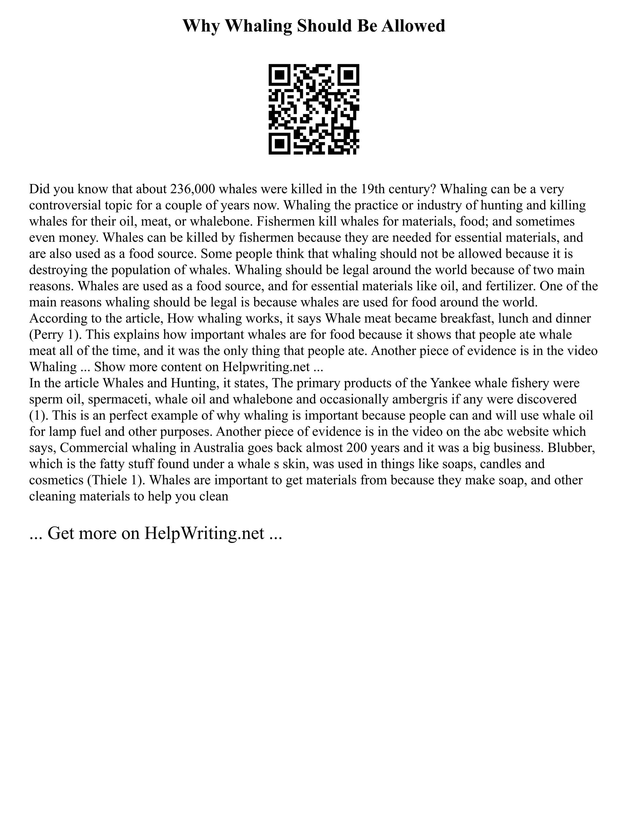 Why Whaling Should Be Allowed
Did you know that about 236,000 whales were killed in the 19th century? Whaling can be a very
controversial topic for a couple of years now. Whaling the practice or industry of hunting and killing
whales for their oil, meat, or whalebone. Fishermen kill whales for materials, food; and sometimes
even money. Whales can be killed by fishermen because they are needed for essential materials, and
are also used as a food source. Some people think that whaling should not be allowed because it is
destroying the population of whales. Whaling should be legal around the world because of two main
reasons. Whales are used as a food source, and for essential materials like oil, and fertilizer. One of the
main reasons whaling should be legal is because whales are used for food around the world.
According to the article, How whaling works, it says Whale meat became breakfast, lunch and dinner
(Perry 1). This explains how important whales are for food because it shows that people ate whale
meat all of the time, and it was the only thing that people ate. Another piece of evidence is in the video
Whaling ... Show more content on Helpwriting.net ...
In the article Whales and Hunting, it states, The primary products of the Yankee whale fishery were
sperm oil, spermaceti, whale oil and whalebone and occasionally ambergris if any were discovered
(1). This is an perfect example of why whaling is important because people can and will use whale oil
for lamp fuel and other purposes. Another piece of evidence is in the video on the abc website which
says, Commercial whaling in Australia goes back almost 200 years and it was a big business. Blubber,
which is the fatty stuff found under a whale s skin, was used in things like soaps, candles and
cosmetics (Thiele 1). Whales are important to get materials from because they make soap, and other
cleaning materials to help you clean
... Get more on HelpWriting.net ...
 
