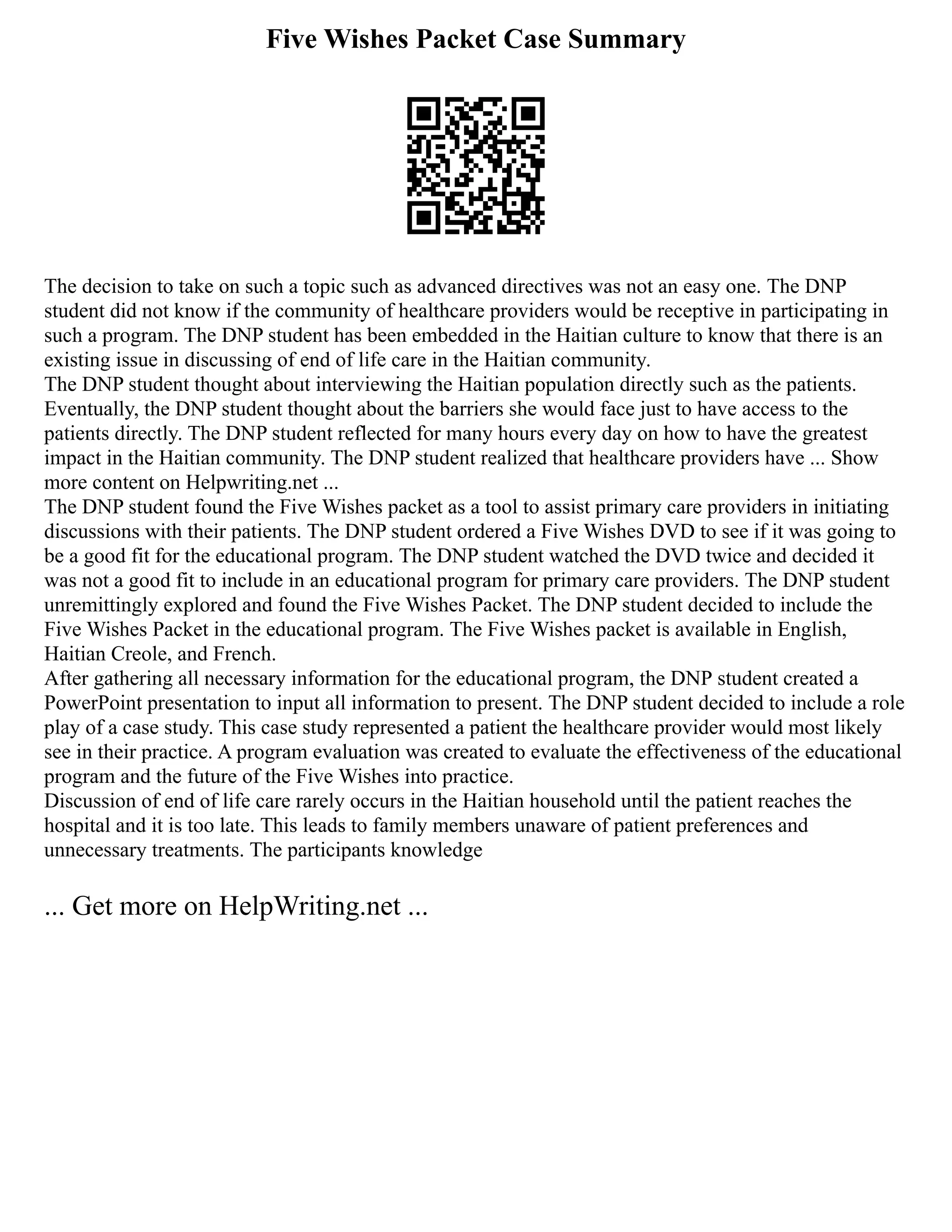 Five Wishes Packet Case Summary
The decision to take on such a topic such as advanced directives was not an easy one. The DNP
student did not know if the community of healthcare providers would be receptive in participating in
such a program. The DNP student has been embedded in the Haitian culture to know that there is an
existing issue in discussing of end of life care in the Haitian community.
The DNP student thought about interviewing the Haitian population directly such as the patients.
Eventually, the DNP student thought about the barriers she would face just to have access to the
patients directly. The DNP student reflected for many hours every day on how to have the greatest
impact in the Haitian community. The DNP student realized that healthcare providers have ... Show
more content on Helpwriting.net ...
The DNP student found the Five Wishes packet as a tool to assist primary care providers in initiating
discussions with their patients. The DNP student ordered a Five Wishes DVD to see if it was going to
be a good fit for the educational program. The DNP student watched the DVD twice and decided it
was not a good fit to include in an educational program for primary care providers. The DNP student
unremittingly explored and found the Five Wishes Packet. The DNP student decided to include the
Five Wishes Packet in the educational program. The Five Wishes packet is available in English,
Haitian Creole, and French.
After gathering all necessary information for the educational program, the DNP student created a
PowerPoint presentation to input all information to present. The DNP student decided to include a role
play of a case study. This case study represented a patient the healthcare provider would most likely
see in their practice. A program evaluation was created to evaluate the effectiveness of the educational
program and the future of the Five Wishes into practice.
Discussion of end of life care rarely occurs in the Haitian household until the patient reaches the
hospital and it is too late. This leads to family members unaware of patient preferences and
unnecessary treatments. The participants knowledge
... Get more on HelpWriting.net ...
 