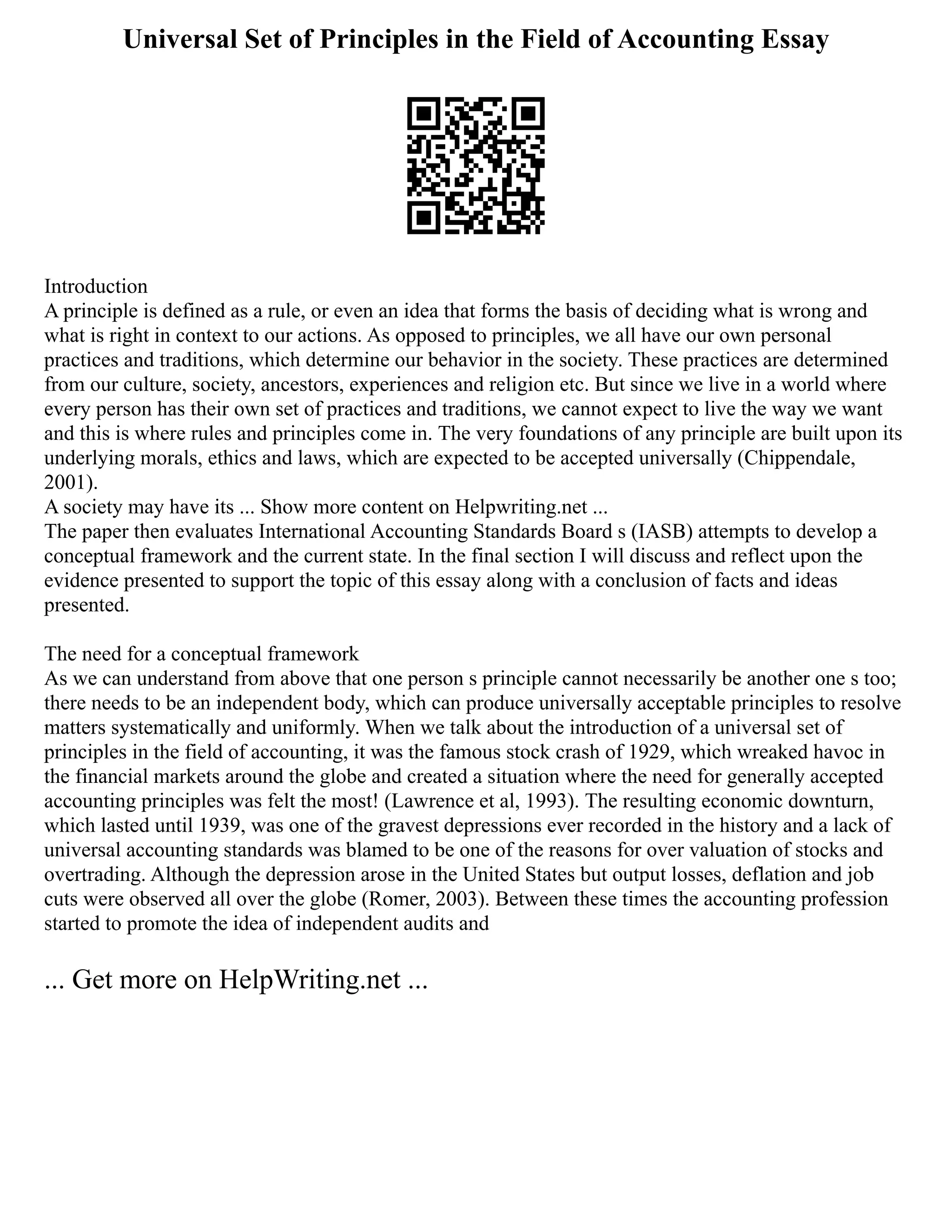 Universal Set of Principles in the Field of Accounting Essay
Introduction
A principle is defined as a rule, or even an idea that forms the basis of deciding what is wrong and
what is right in context to our actions. As opposed to principles, we all have our own personal
practices and traditions, which determine our behavior in the society. These practices are determined
from our culture, society, ancestors, experiences and religion etc. But since we live in a world where
every person has their own set of practices and traditions, we cannot expect to live the way we want
and this is where rules and principles come in. The very foundations of any principle are built upon its
underlying morals, ethics and laws, which are expected to be accepted universally (Chippendale,
2001).
A society may have its ... Show more content on Helpwriting.net ...
The paper then evaluates International Accounting Standards Board s (IASB) attempts to develop a
conceptual framework and the current state. In the final section I will discuss and reflect upon the
evidence presented to support the topic of this essay along with a conclusion of facts and ideas
presented.
The need for a conceptual framework
As we can understand from above that one person s principle cannot necessarily be another one s too;
there needs to be an independent body, which can produce universally acceptable principles to resolve
matters systematically and uniformly. When we talk about the introduction of a universal set of
principles in the field of accounting, it was the famous stock crash of 1929, which wreaked havoc in
the financial markets around the globe and created a situation where the need for generally accepted
accounting principles was felt the most! (Lawrence et al, 1993). The resulting economic downturn,
which lasted until 1939, was one of the gravest depressions ever recorded in the history and a lack of
universal accounting standards was blamed to be one of the reasons for over valuation of stocks and
overtrading. Although the depression arose in the United States but output losses, deflation and job
cuts were observed all over the globe (Romer, 2003). Between these times the accounting profession
started to promote the idea of independent audits and
... Get more on HelpWriting.net ...
 