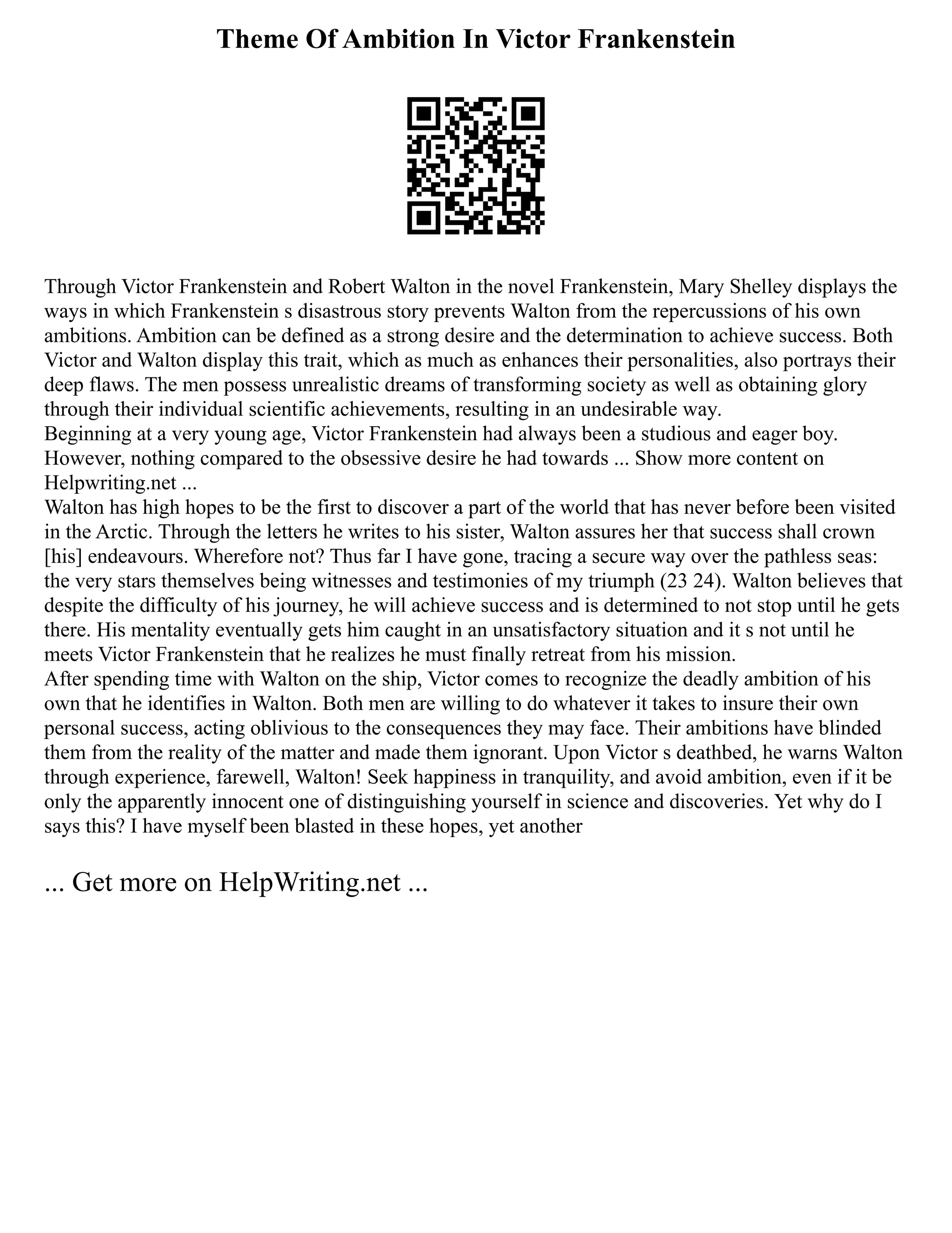 Theme Of Ambition In Victor Frankenstein
Through Victor Frankenstein and Robert Walton in the novel Frankenstein, Mary Shelley displays the
ways in which Frankenstein s disastrous story prevents Walton from the repercussions of his own
ambitions. Ambition can be defined as a strong desire and the determination to achieve success. Both
Victor and Walton display this trait, which as much as enhances their personalities, also portrays their
deep flaws. The men possess unrealistic dreams of transforming society as well as obtaining glory
through their individual scientific achievements, resulting in an undesirable way.
Beginning at a very young age, Victor Frankenstein had always been a studious and eager boy.
However, nothing compared to the obsessive desire he had towards ... Show more content on
Helpwriting.net ...
Walton has high hopes to be the first to discover a part of the world that has never before been visited
in the Arctic. Through the letters he writes to his sister, Walton assures her that success shall crown
[his] endeavours. Wherefore not? Thus far I have gone, tracing a secure way over the pathless seas:
the very stars themselves being witnesses and testimonies of my triumph (23 24). Walton believes that
despite the difficulty of his journey, he will achieve success and is determined to not stop until he gets
there. His mentality eventually gets him caught in an unsatisfactory situation and it s not until he
meets Victor Frankenstein that he realizes he must finally retreat from his mission.
After spending time with Walton on the ship, Victor comes to recognize the deadly ambition of his
own that he identifies in Walton. Both men are willing to do whatever it takes to insure their own
personal success, acting oblivious to the consequences they may face. Their ambitions have blinded
them from the reality of the matter and made them ignorant. Upon Victor s deathbed, he warns Walton
through experience, farewell, Walton! Seek happiness in tranquility, and avoid ambition, even if it be
only the apparently innocent one of distinguishing yourself in science and discoveries. Yet why do I
says this? I have myself been blasted in these hopes, yet another
... Get more on HelpWriting.net ...
 