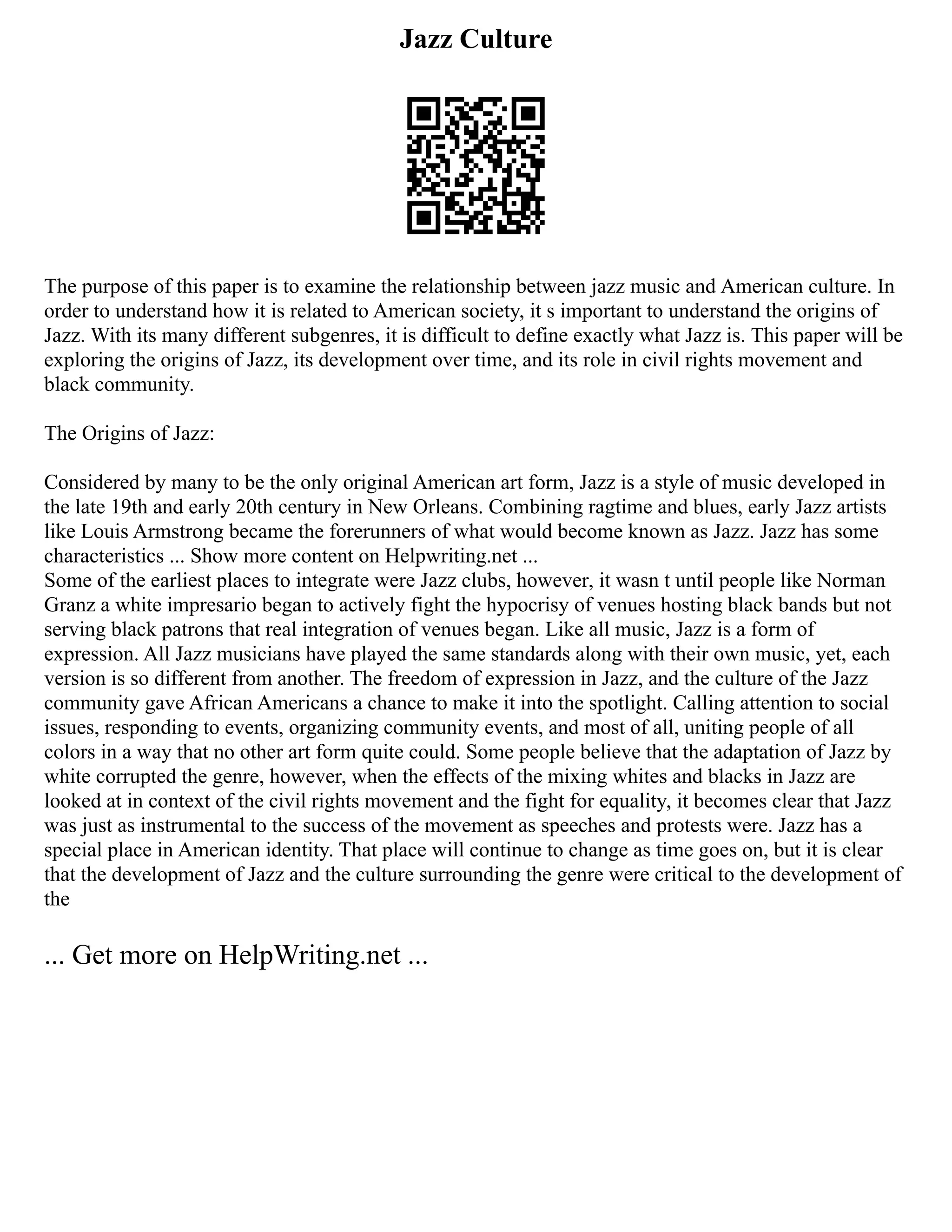 Jazz Culture
The purpose of this paper is to examine the relationship between jazz music and American culture. In
order to understand how it is related to American society, it s important to understand the origins of
Jazz. With its many different subgenres, it is difficult to define exactly what Jazz is. This paper will be
exploring the origins of Jazz, its development over time, and its role in civil rights movement and
black community.
The Origins of Jazz:
Considered by many to be the only original American art form, Jazz is a style of music developed in
the late 19th and early 20th century in New Orleans. Combining ragtime and blues, early Jazz artists
like Louis Armstrong became the forerunners of what would become known as Jazz. Jazz has some
characteristics ... Show more content on Helpwriting.net ...
Some of the earliest places to integrate were Jazz clubs, however, it wasn t until people like Norman
Granz a white impresario began to actively fight the hypocrisy of venues hosting black bands but not
serving black patrons that real integration of venues began. Like all music, Jazz is a form of
expression. All Jazz musicians have played the same standards along with their own music, yet, each
version is so different from another. The freedom of expression in Jazz, and the culture of the Jazz
community gave African Americans a chance to make it into the spotlight. Calling attention to social
issues, responding to events, organizing community events, and most of all, uniting people of all
colors in a way that no other art form quite could. Some people believe that the adaptation of Jazz by
white corrupted the genre, however, when the effects of the mixing whites and blacks in Jazz are
looked at in context of the civil rights movement and the fight for equality, it becomes clear that Jazz
was just as instrumental to the success of the movement as speeches and protests were. Jazz has a
special place in American identity. That place will continue to change as time goes on, but it is clear
that the development of Jazz and the culture surrounding the genre were critical to the development of
the
... Get more on HelpWriting.net ...
 