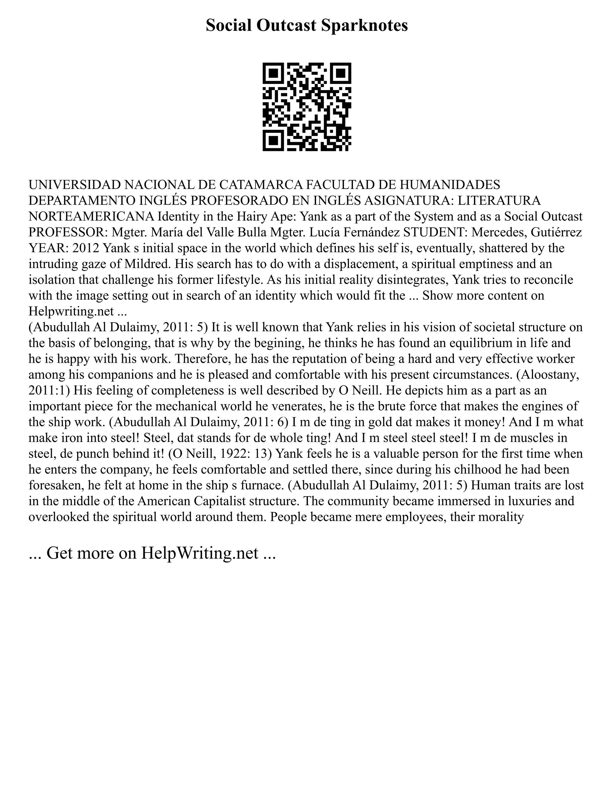 Social Outcast Sparknotes
UNIVERSIDAD NACIONAL DE CATAMARCA FACULTAD DE HUMANIDADES
DEPARTAMENTO INGLÉS PROFESORADO EN INGLÉS ASIGNATURA: LITERATURA
NORTEAMERICANA Identity in the Hairy Ape: Yank as a part of the System and as a Social Outcast
PROFESSOR: Mgter. María del Valle Bulla Mgter. Lucía Fernández STUDENT: Mercedes, Gutiérrez
YEAR: 2012 Yank s initial space in the world which defines his self is, eventually, shattered by the
intruding gaze of Mildred. His search has to do with a displacement, a spiritual emptiness and an
isolation that challenge his former lifestyle. As his initial reality disintegrates, Yank tries to reconcile
with the image setting out in search of an identity which would fit the ... Show more content on
Helpwriting.net ...
(Abudullah Al Dulaimy, 2011: 5) It is well known that Yank relies in his vision of societal structure on
the basis of belonging, that is why by the begining, he thinks he has found an equilibrium in life and
he is happy with his work. Therefore, he has the reputation of being a hard and very effective worker
among his companions and he is pleased and comfortable with his present circumstances. (Aloostany,
2011:1) His feeling of completeness is well described by O Neill. He depicts him as a part as an
important piece for the mechanical world he venerates, he is the brute force that makes the engines of
the ship work. (Abudullah Al Dulaimy, 2011: 6) I m de ting in gold dat makes it money! And I m what
make iron into steel! Steel, dat stands for de whole ting! And I m steel steel steel! I m de muscles in
steel, de punch behind it! (O Neill, 1922: 13) Yank feels he is a valuable person for the first time when
he enters the company, he feels comfortable and settled there, since during his chilhood he had been
foresaken, he felt at home in the ship s furnace. (Abudullah Al Dulaimy, 2011: 5) Human traits are lost
in the middle of the American Capitalist structure. The community became immersed in luxuries and
overlooked the spiritual world around them. People became mere employees, their morality
... Get more on HelpWriting.net ...
 