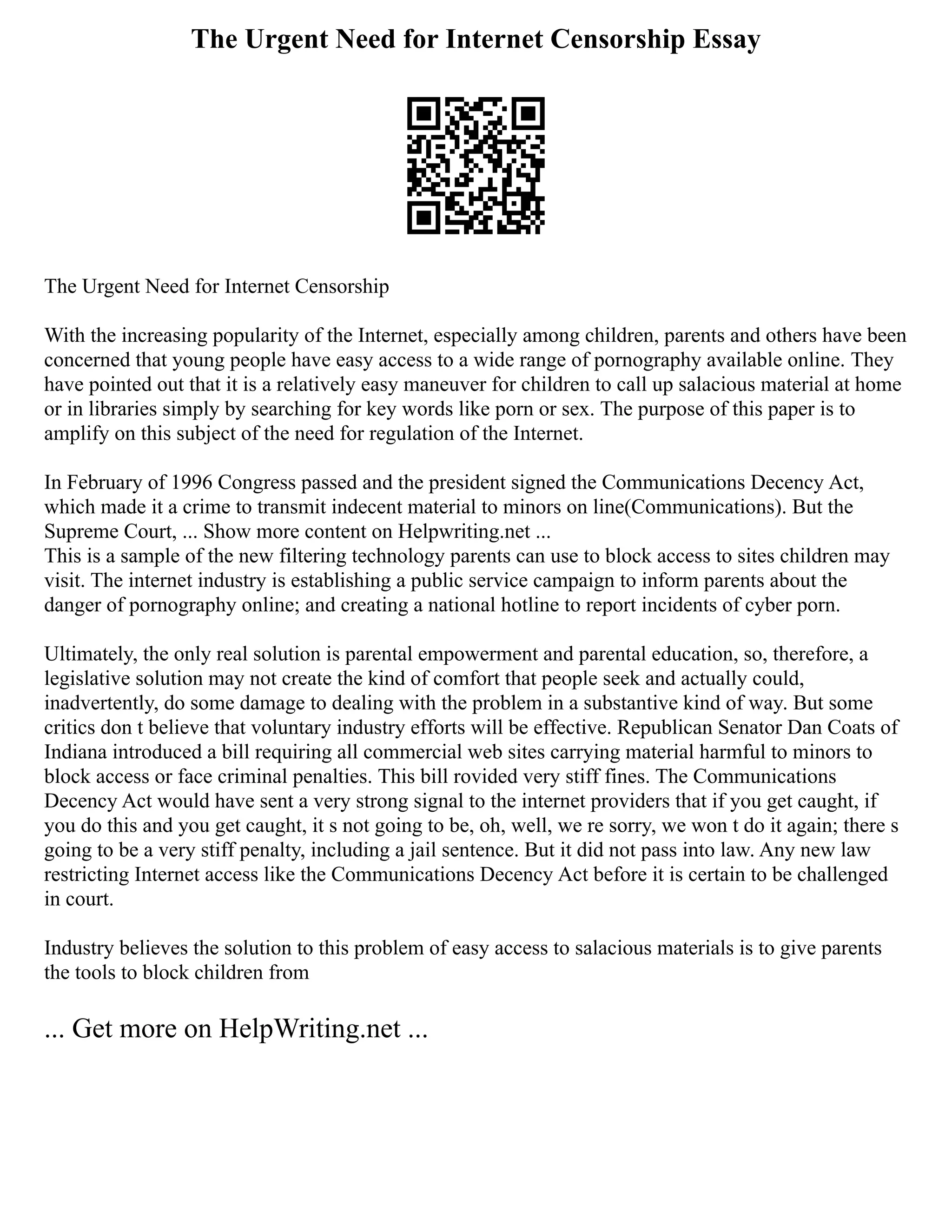 The Urgent Need for Internet Censorship Essay
The Urgent Need for Internet Censorship
With the increasing popularity of the Internet, especially among children, parents and others have been
concerned that young people have easy access to a wide range of pornography available online. They
have pointed out that it is a relatively easy maneuver for children to call up salacious material at home
or in libraries simply by searching for key words like porn or sex. The purpose of this paper is to
amplify on this subject of the need for regulation of the Internet.
In February of 1996 Congress passed and the president signed the Communications Decency Act,
which made it a crime to transmit indecent material to minors on line(Communications). But the
Supreme Court, ... Show more content on Helpwriting.net ...
This is a sample of the new filtering technology parents can use to block access to sites children may
visit. The internet industry is establishing a public service campaign to inform parents about the
danger of pornography online; and creating a national hotline to report incidents of cyber porn.
Ultimately, the only real solution is parental empowerment and parental education, so, therefore, a
legislative solution may not create the kind of comfort that people seek and actually could,
inadvertently, do some damage to dealing with the problem in a substantive kind of way. But some
critics don t believe that voluntary industry efforts will be effective. Republican Senator Dan Coats of
Indiana introduced a bill requiring all commercial web sites carrying material harmful to minors to
block access or face criminal penalties. This bill rovided very stiff fines. The Communications
Decency Act would have sent a very strong signal to the internet providers that if you get caught, if
you do this and you get caught, it s not going to be, oh, well, we re sorry, we won t do it again; there s
going to be a very stiff penalty, including a jail sentence. But it did not pass into law. Any new law
restricting Internet access like the Communications Decency Act before it is certain to be challenged
in court.
Industry believes the solution to this problem of easy access to salacious materials is to give parents
the tools to block children from
... Get more on HelpWriting.net ...
 