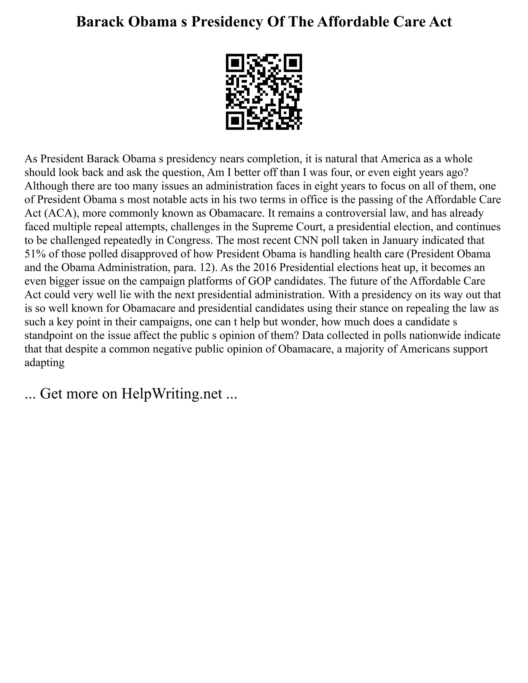 Barack Obama s Presidency Of The Affordable Care Act
As President Barack Obama s presidency nears completion, it is natural that America as a whole
should look back and ask the question, Am I better off than I was four, or even eight years ago?
Although there are too many issues an administration faces in eight years to focus on all of them, one
of President Obama s most notable acts in his two terms in office is the passing of the Affordable Care
Act (ACA), more commonly known as Obamacare. It remains a controversial law, and has already
faced multiple repeal attempts, challenges in the Supreme Court, a presidential election, and continues
to be challenged repeatedly in Congress. The most recent CNN poll taken in January indicated that
51% of those polled disapproved of how President Obama is handling health care (President Obama
and the Obama Administration, para. 12). As the 2016 Presidential elections heat up, it becomes an
even bigger issue on the campaign platforms of GOP candidates. The future of the Affordable Care
Act could very well lie with the next presidential administration. With a presidency on its way out that
is so well known for Obamacare and presidential candidates using their stance on repealing the law as
such a key point in their campaigns, one can t help but wonder, how much does a candidate s
standpoint on the issue affect the public s opinion of them? Data collected in polls nationwide indicate
that that despite a common negative public opinion of Obamacare, a majority of Americans support
adapting
... Get more on HelpWriting.net ...
 