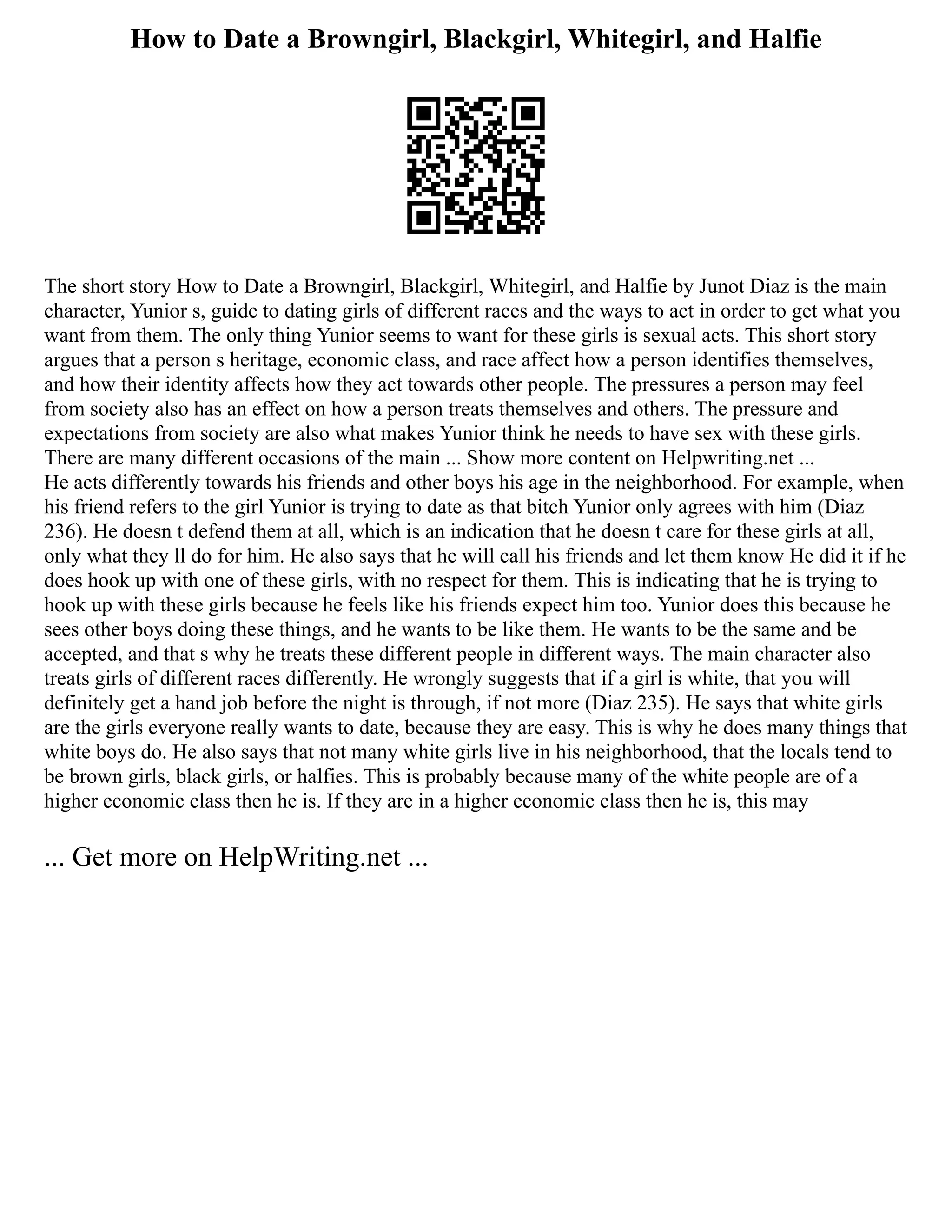 How to Date a Browngirl, Blackgirl, Whitegirl, and Halfie
The short story How to Date a Browngirl, Blackgirl, Whitegirl, and Halfie by Junot Diaz is the main
character, Yunior s, guide to dating girls of different races and the ways to act in order to get what you
want from them. The only thing Yunior seems to want for these girls is sexual acts. This short story
argues that a person s heritage, economic class, and race affect how a person identifies themselves,
and how their identity affects how they act towards other people. The pressures a person may feel
from society also has an effect on how a person treats themselves and others. The pressure and
expectations from society are also what makes Yunior think he needs to have sex with these girls.
There are many different occasions of the main ... Show more content on Helpwriting.net ...
He acts differently towards his friends and other boys his age in the neighborhood. For example, when
his friend refers to the girl Yunior is trying to date as that bitch Yunior only agrees with him (Diaz
236). He doesn t defend them at all, which is an indication that he doesn t care for these girls at all,
only what they ll do for him. He also says that he will call his friends and let them know He did it if he
does hook up with one of these girls, with no respect for them. This is indicating that he is trying to
hook up with these girls because he feels like his friends expect him too. Yunior does this because he
sees other boys doing these things, and he wants to be like them. He wants to be the same and be
accepted, and that s why he treats these different people in different ways. The main character also
treats girls of different races differently. He wrongly suggests that if a girl is white, that you will
definitely get a hand job before the night is through, if not more (Diaz 235). He says that white girls
are the girls everyone really wants to date, because they are easy. This is why he does many things that
white boys do. He also says that not many white girls live in his neighborhood, that the locals tend to
be brown girls, black girls, or halfies. This is probably because many of the white people are of a
higher economic class then he is. If they are in a higher economic class then he is, this may
... Get more on HelpWriting.net ...
 