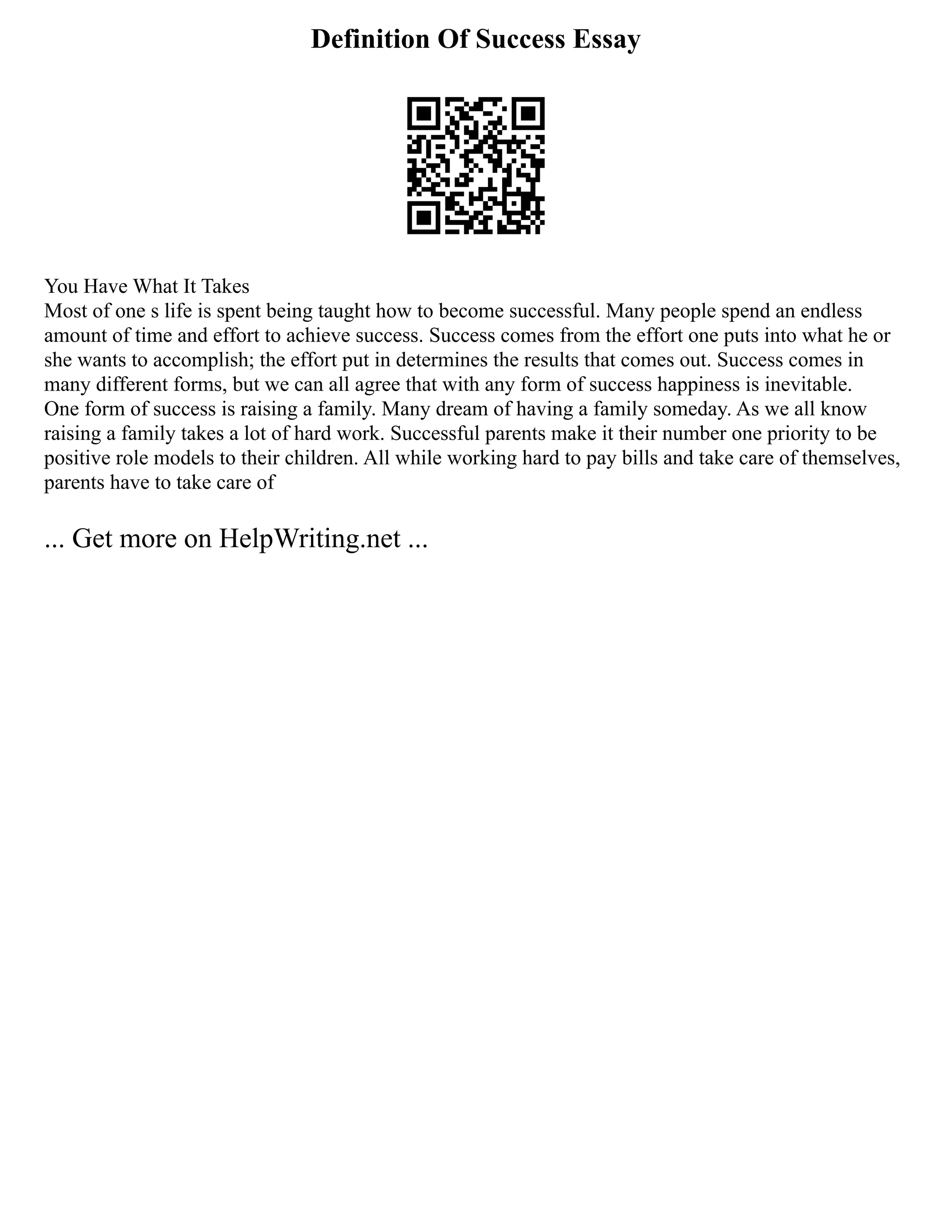 Definition Of Success Essay
You Have What It Takes
Most of one s life is spent being taught how to become successful. Many people spend an endless
amount of time and effort to achieve success. Success comes from the effort one puts into what he or
she wants to accomplish; the effort put in determines the results that comes out. Success comes in
many different forms, but we can all agree that with any form of success happiness is inevitable.
One form of success is raising a family. Many dream of having a family someday. As we all know
raising a family takes a lot of hard work. Successful parents make it their number one priority to be
positive role models to their children. All while working hard to pay bills and take care of themselves,
parents have to take care of
... Get more on HelpWriting.net ...
 