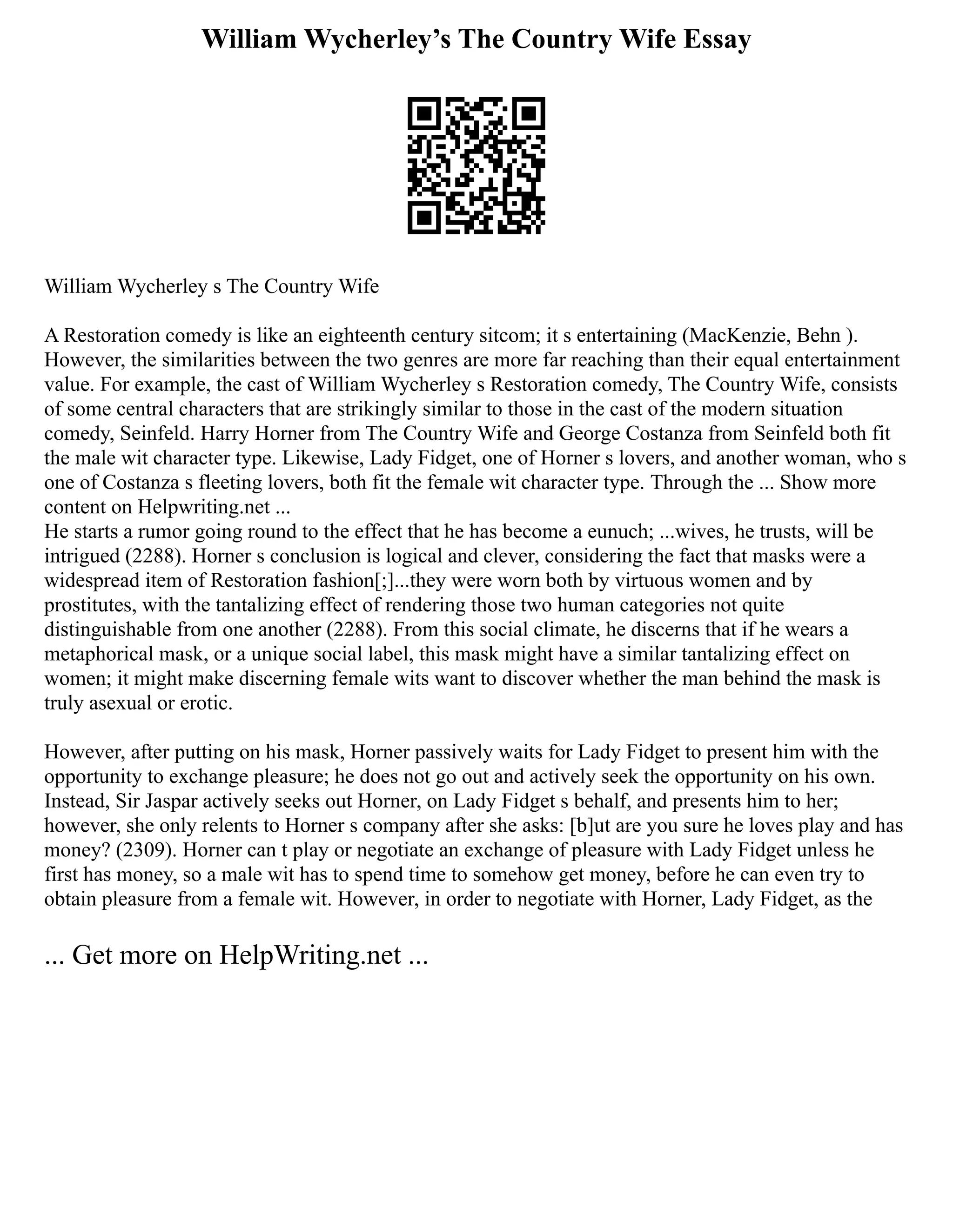 William Wycherley’s The Country Wife Essay
William Wycherley s The Country Wife
A Restoration comedy is like an eighteenth century sitcom; it s entertaining (MacKenzie, Behn ).
However, the similarities between the two genres are more far reaching than their equal entertainment
value. For example, the cast of William Wycherley s Restoration comedy, The Country Wife, consists
of some central characters that are strikingly similar to those in the cast of the modern situation
comedy, Seinfeld. Harry Horner from The Country Wife and George Costanza from Seinfeld both fit
the male wit character type. Likewise, Lady Fidget, one of Horner s lovers, and another woman, who s
one of Costanza s fleeting lovers, both fit the female wit character type. Through the ... Show more
content on Helpwriting.net ...
He starts a rumor going round to the effect that he has become a eunuch; ...wives, he trusts, will be
intrigued (2288). Horner s conclusion is logical and clever, considering the fact that masks were a
widespread item of Restoration fashion[;]...they were worn both by virtuous women and by
prostitutes, with the tantalizing effect of rendering those two human categories not quite
distinguishable from one another (2288). From this social climate, he discerns that if he wears a
metaphorical mask, or a unique social label, this mask might have a similar tantalizing effect on
women; it might make discerning female wits want to discover whether the man behind the mask is
truly asexual or erotic.
However, after putting on his mask, Horner passively waits for Lady Fidget to present him with the
opportunity to exchange pleasure; he does not go out and actively seek the opportunity on his own.
Instead, Sir Jaspar actively seeks out Horner, on Lady Fidget s behalf, and presents him to her;
however, she only relents to Horner s company after she asks: [b]ut are you sure he loves play and has
money? (2309). Horner can t play or negotiate an exchange of pleasure with Lady Fidget unless he
first has money, so a male wit has to spend time to somehow get money, before he can even try to
obtain pleasure from a female wit. However, in order to negotiate with Horner, Lady Fidget, as the
... Get more on HelpWriting.net ...
 