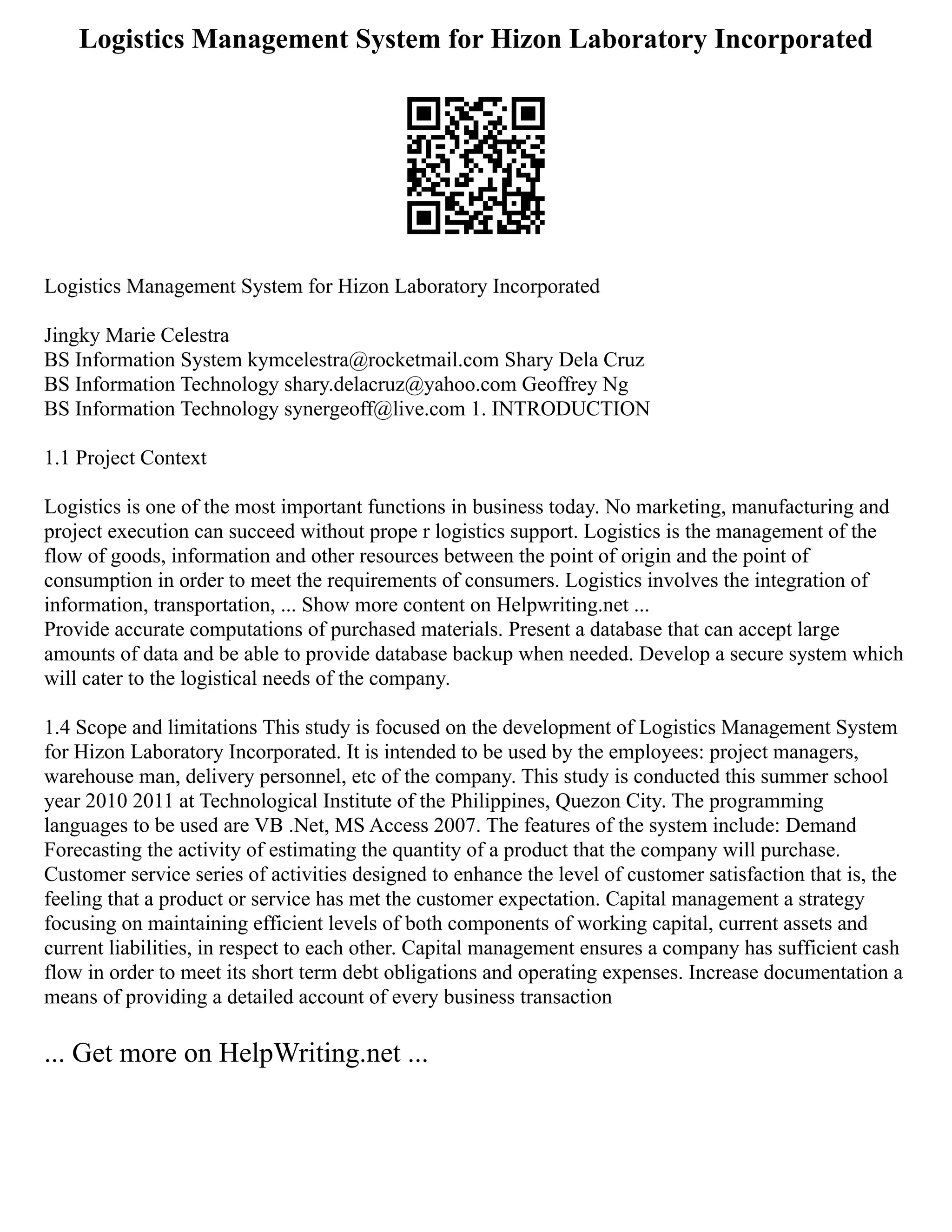 Logistics Management System for Hizon Laboratory Incorporated
Logistics Management System for Hizon Laboratory Incorporated
Jingky Marie Celestra
BS Information System kymcelestra@rocketmail.com Shary Dela Cruz
BS Information Technology shary.delacruz@yahoo.com Geoffrey Ng
BS Information Technology synergeoff@live.com 1. INTRODUCTION
1.1 Project Context
Logistics is one of the most important functions in business today. No marketing, manufacturing and
project execution can succeed without prope r logistics support. Logistics is the management of the
flow of goods, information and other resources between the point of origin and the point of
consumption in order to meet the requirements of consumers. Logistics involves the integration of
information, transportation, ... Show more content on Helpwriting.net ...
Provide accurate computations of purchased materials. Present a database that can accept large
amounts of data and be able to provide database backup when needed. Develop a secure system which
will cater to the logistical needs of the company.
1.4 Scope and limitations This study is focused on the development of Logistics Management System
for Hizon Laboratory Incorporated. It is intended to be used by the employees: project managers,
warehouse man, delivery personnel, etc of the company. This study is conducted this summer school
year 2010 2011 at Technological Institute of the Philippines, Quezon City. The programming
languages to be used are VB .Net, MS Access 2007. The features of the system include: Demand
Forecasting the activity of estimating the quantity of a product that the company will purchase.
Customer service series of activities designed to enhance the level of customer satisfaction that is, the
feeling that a product or service has met the customer expectation. Capital management a strategy
focusing on maintaining efficient levels of both components of working capital, current assets and
current liabilities, in respect to each other. Capital management ensures a company has sufficient cash
flow in order to meet its short term debt obligations and operating expenses. Increase documentation a
means of providing a detailed account of every business transaction
... Get more on HelpWriting.net ...
 