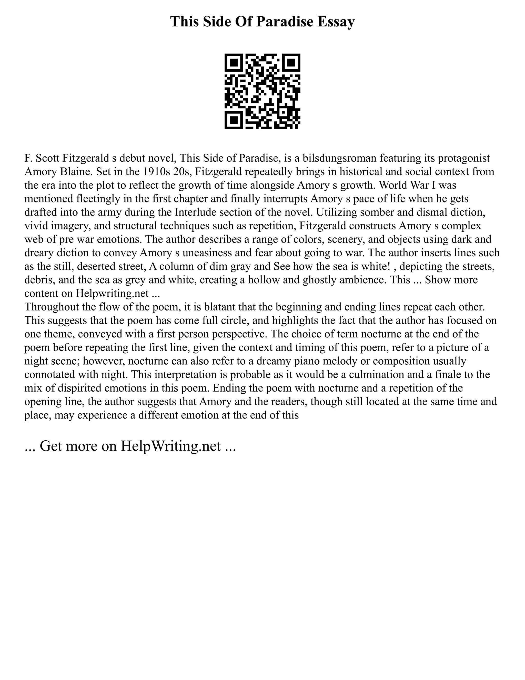 This Side Of Paradise Essay
F. Scott Fitzgerald s debut novel, This Side of Paradise, is a bilsdungsroman featuring its protagonist
Amory Blaine. Set in the 1910s 20s, Fitzgerald repeatedly brings in historical and social context from
the era into the plot to reflect the growth of time alongside Amory s growth. World War I was
mentioned fleetingly in the first chapter and finally interrupts Amory s pace of life when he gets
drafted into the army during the Interlude section of the novel. Utilizing somber and dismal diction,
vivid imagery, and structural techniques such as repetition, Fitzgerald constructs Amory s complex
web of pre war emotions. The author describes a range of colors, scenery, and objects using dark and
dreary diction to convey Amory s uneasiness and fear about going to war. The author inserts lines such
as the still, deserted street, A column of dim gray and See how the sea is white! , depicting the streets,
debris, and the sea as grey and white, creating a hollow and ghostly ambience. This ... Show more
content on Helpwriting.net ...
Throughout the flow of the poem, it is blatant that the beginning and ending lines repeat each other.
This suggests that the poem has come full circle, and highlights the fact that the author has focused on
one theme, conveyed with a first person perspective. The choice of term nocturne at the end of the
poem before repeating the first line, given the context and timing of this poem, refer to a picture of a
night scene; however, nocturne can also refer to a dreamy piano melody or composition usually
connotated with night. This interpretation is probable as it would be a culmination and a finale to the
mix of dispirited emotions in this poem. Ending the poem with nocturne and a repetition of the
opening line, the author suggests that Amory and the readers, though still located at the same time and
place, may experience a different emotion at the end of this
... Get more on HelpWriting.net ...
 