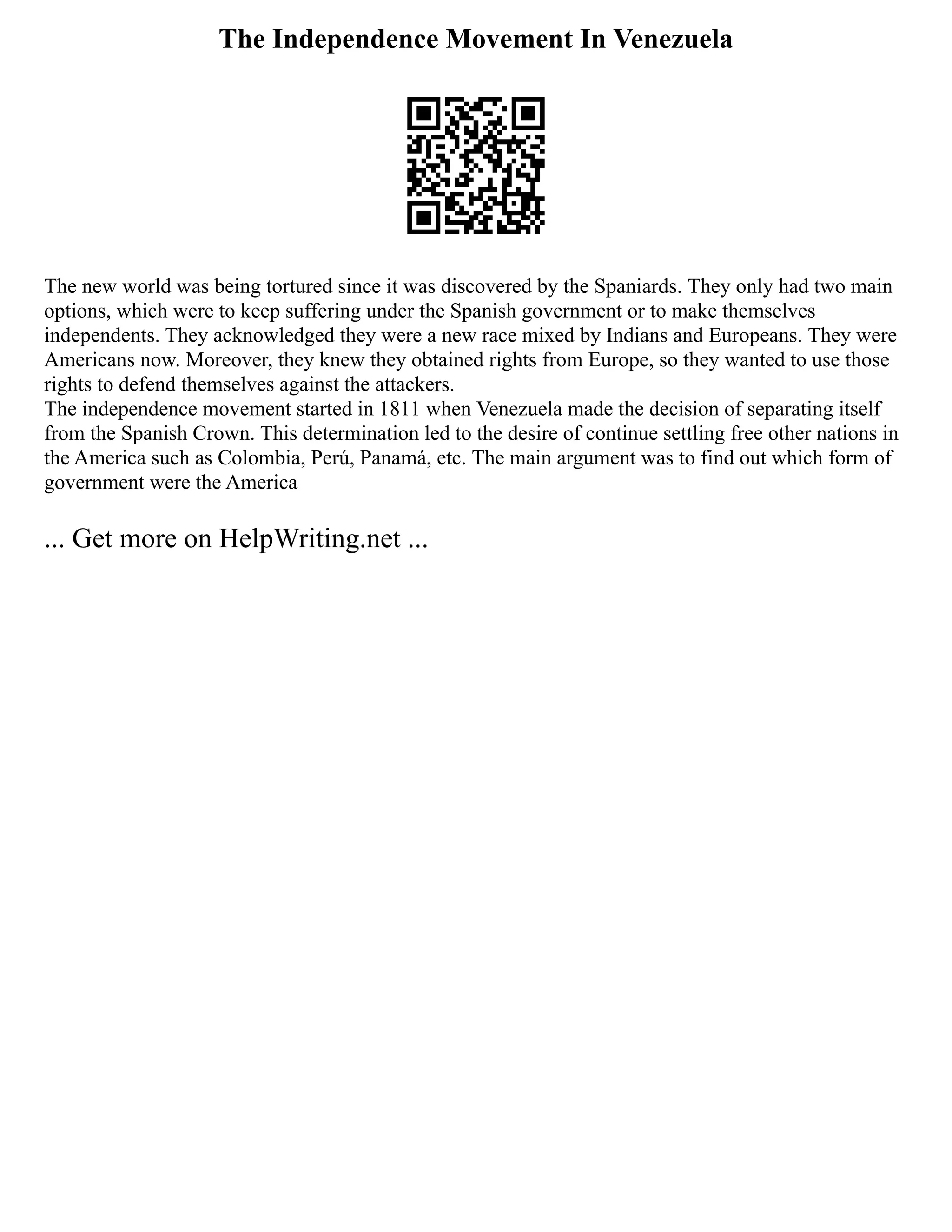 The Independence Movement In Venezuela
The new world was being tortured since it was discovered by the Spaniards. They only had two main
options, which were to keep suffering under the Spanish government or to make themselves
independents. They acknowledged they were a new race mixed by Indians and Europeans. They were
Americans now. Moreover, they knew they obtained rights from Europe, so they wanted to use those
rights to defend themselves against the attackers.
The independence movement started in 1811 when Venezuela made the decision of separating itself
from the Spanish Crown. This determination led to the desire of continue settling free other nations in
the America such as Colombia, Perú, Panamá, etc. The main argument was to find out which form of
government were the America
... Get more on HelpWriting.net ...
 