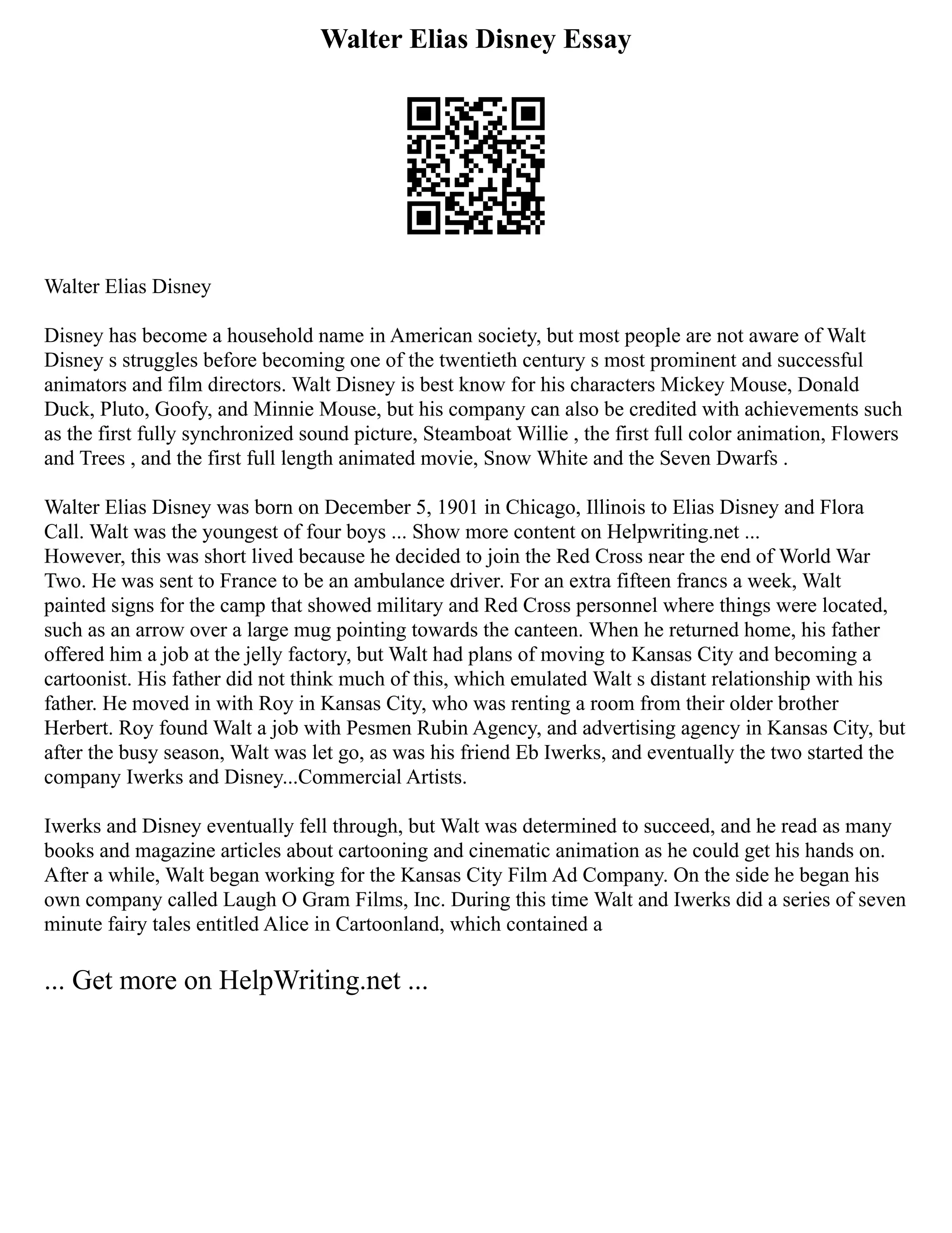 Walter Elias Disney Essay
Walter Elias Disney
Disney has become a household name in American society, but most people are not aware of Walt
Disney s struggles before becoming one of the twentieth century s most prominent and successful
animators and film directors. Walt Disney is best know for his characters Mickey Mouse, Donald
Duck, Pluto, Goofy, and Minnie Mouse, but his company can also be credited with achievements such
as the first fully synchronized sound picture, Steamboat Willie , the first full color animation, Flowers
and Trees , and the first full length animated movie, Snow White and the Seven Dwarfs .
Walter Elias Disney was born on December 5, 1901 in Chicago, Illinois to Elias Disney and Flora
Call. Walt was the youngest of four boys ... Show more content on Helpwriting.net ...
However, this was short lived because he decided to join the Red Cross near the end of World War
Two. He was sent to France to be an ambulance driver. For an extra fifteen francs a week, Walt
painted signs for the camp that showed military and Red Cross personnel where things were located,
such as an arrow over a large mug pointing towards the canteen. When he returned home, his father
offered him a job at the jelly factory, but Walt had plans of moving to Kansas City and becoming a
cartoonist. His father did not think much of this, which emulated Walt s distant relationship with his
father. He moved in with Roy in Kansas City, who was renting a room from their older brother
Herbert. Roy found Walt a job with Pesmen Rubin Agency, and advertising agency in Kansas City, but
after the busy season, Walt was let go, as was his friend Eb Iwerks, and eventually the two started the
company Iwerks and Disney...Commercial Artists.
Iwerks and Disney eventually fell through, but Walt was determined to succeed, and he read as many
books and magazine articles about cartooning and cinematic animation as he could get his hands on.
After a while, Walt began working for the Kansas City Film Ad Company. On the side he began his
own company called Laugh O Gram Films, Inc. During this time Walt and Iwerks did a series of seven
minute fairy tales entitled Alice in Cartoonland, which contained a
... Get more on HelpWriting.net ...
 