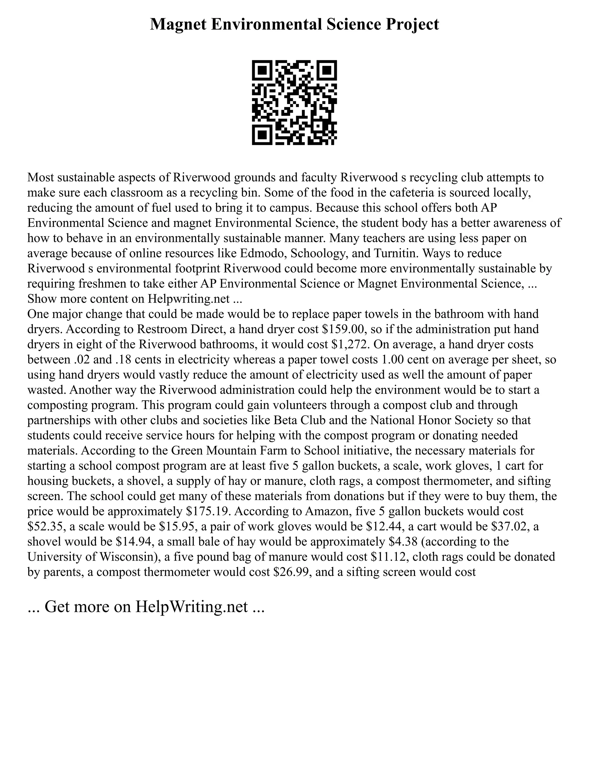 Magnet Environmental Science Project
Most sustainable aspects of Riverwood grounds and faculty Riverwood s recycling club attempts to
make sure each classroom as a recycling bin. Some of the food in the cafeteria is sourced locally,
reducing the amount of fuel used to bring it to campus. Because this school offers both AP
Environmental Science and magnet Environmental Science, the student body has a better awareness of
how to behave in an environmentally sustainable manner. Many teachers are using less paper on
average because of online resources like Edmodo, Schoology, and Turnitin. Ways to reduce
Riverwood s environmental footprint Riverwood could become more environmentally sustainable by
requiring freshmen to take either AP Environmental Science or Magnet Environmental Science, ...
Show more content on Helpwriting.net ...
One major change that could be made would be to replace paper towels in the bathroom with hand
dryers. According to Restroom Direct, a hand dryer cost $159.00, so if the administration put hand
dryers in eight of the Riverwood bathrooms, it would cost $1,272. On average, a hand dryer costs
between .02 and .18 cents in electricity whereas a paper towel costs 1.00 cent on average per sheet, so
using hand dryers would vastly reduce the amount of electricity used as well the amount of paper
wasted. Another way the Riverwood administration could help the environment would be to start a
composting program. This program could gain volunteers through a compost club and through
partnerships with other clubs and societies like Beta Club and the National Honor Society so that
students could receive service hours for helping with the compost program or donating needed
materials. According to the Green Mountain Farm to School initiative, the necessary materials for
starting a school compost program are at least five 5 gallon buckets, a scale, work gloves, 1 cart for
housing buckets, a shovel, a supply of hay or manure, cloth rags, a compost thermometer, and sifting
screen. The school could get many of these materials from donations but if they were to buy them, the
price would be approximately $175.19. According to Amazon, five 5 gallon buckets would cost
$52.35, a scale would be $15.95, a pair of work gloves would be $12.44, a cart would be $37.02, a
shovel would be $14.94, a small bale of hay would be approximately $4.38 (according to the
University of Wisconsin), a five pound bag of manure would cost $11.12, cloth rags could be donated
by parents, a compost thermometer would cost $26.99, and a sifting screen would cost
... Get more on HelpWriting.net ...
 