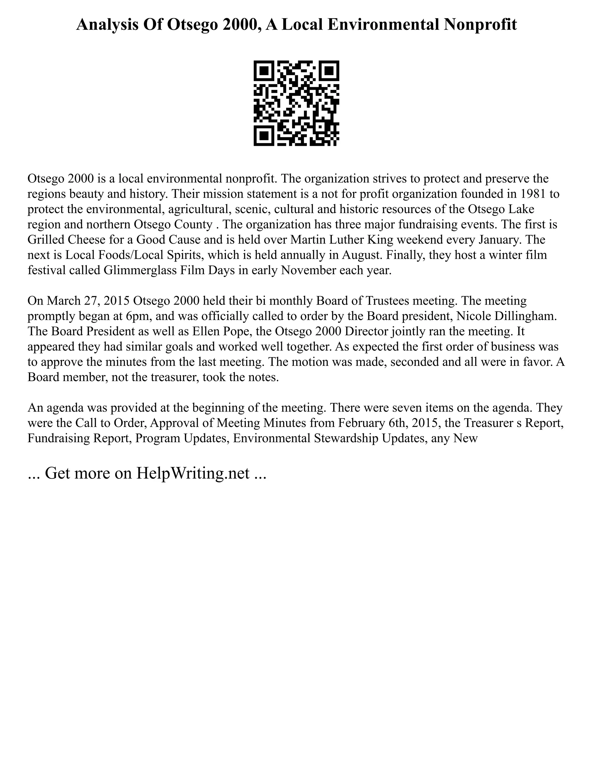Analysis Of Otsego 2000, A Local Environmental Nonprofit
Otsego 2000 is a local environmental nonprofit. The organization strives to protect and preserve the
regions beauty and history. Their mission statement is a not for profit organization founded in 1981 to
protect the environmental, agricultural, scenic, cultural and historic resources of the Otsego Lake
region and northern Otsego County . The organization has three major fundraising events. The first is
Grilled Cheese for a Good Cause and is held over Martin Luther King weekend every January. The
next is Local Foods/Local Spirits, which is held annually in August. Finally, they host a winter film
festival called Glimmerglass Film Days in early November each year.
On March 27, 2015 Otsego 2000 held their bi monthly Board of Trustees meeting. The meeting
promptly began at 6pm, and was officially called to order by the Board president, Nicole Dillingham.
The Board President as well as Ellen Pope, the Otsego 2000 Director jointly ran the meeting. It
appeared they had similar goals and worked well together. As expected the first order of business was
to approve the minutes from the last meeting. The motion was made, seconded and all were in favor. A
Board member, not the treasurer, took the notes.
An agenda was provided at the beginning of the meeting. There were seven items on the agenda. They
were the Call to Order, Approval of Meeting Minutes from February 6th, 2015, the Treasurer s Report,
Fundraising Report, Program Updates, Environmental Stewardship Updates, any New
... Get more on HelpWriting.net ...
 
