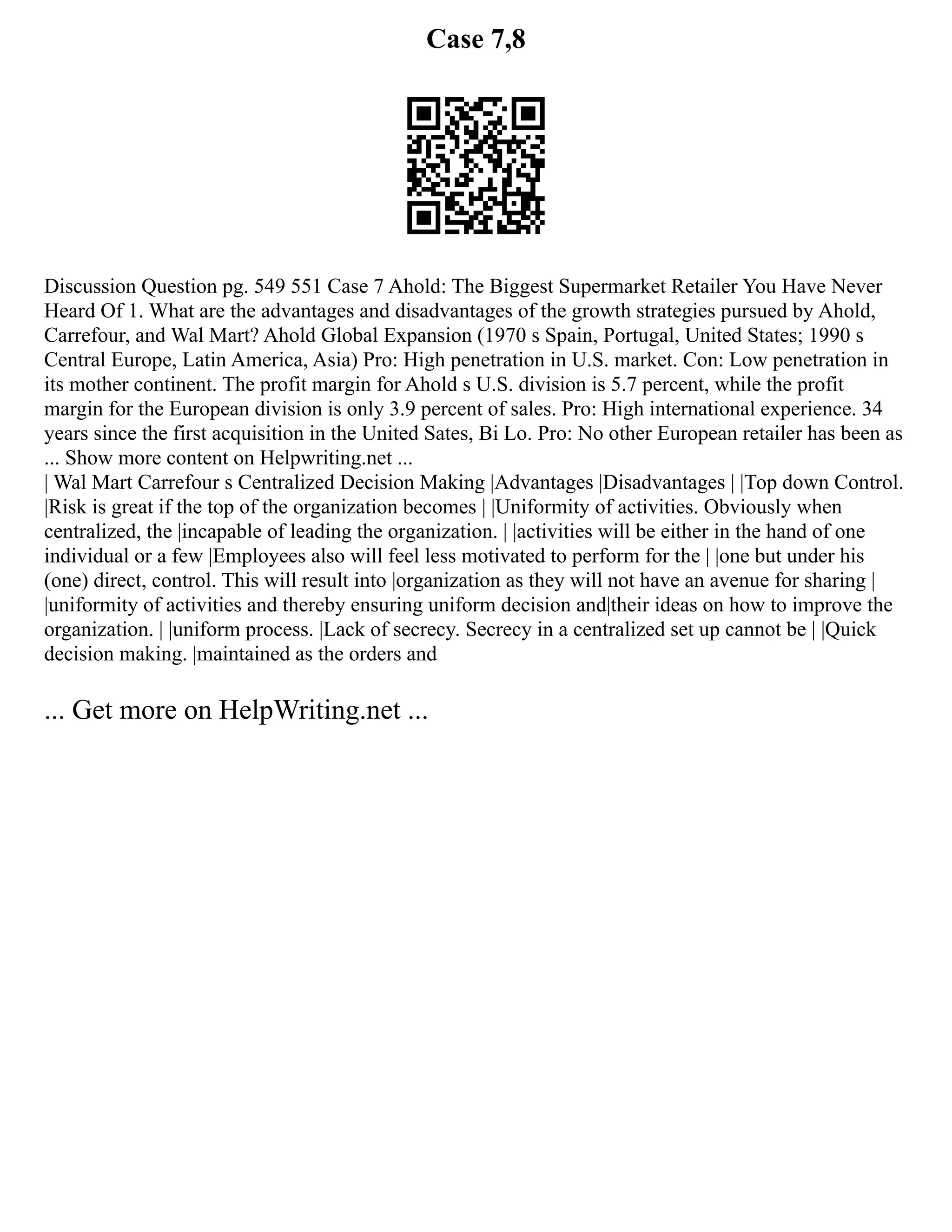 Case 7,8
Discussion Question pg. 549 551 Case 7 Ahold: The Biggest Supermarket Retailer You Have Never
Heard Of 1. What are the advantages and disadvantages of the growth strategies pursued by Ahold,
Carrefour, and Wal Mart? Ahold Global Expansion (1970 s Spain, Portugal, United States; 1990 s
Central Europe, Latin America, Asia) Pro: High penetration in U.S. market. Con: Low penetration in
its mother continent. The profit margin for Ahold s U.S. division is 5.7 percent, while the profit
margin for the European division is only 3.9 percent of sales. Pro: High international experience. 34
years since the first acquisition in the United Sates, Bi Lo. Pro: No other European retailer has been as
... Show more content on Helpwriting.net ...
| Wal Mart Carrefour s Centralized Decision Making |Advantages |Disadvantages | |Top down Control.
|Risk is great if the top of the organization becomes | |Uniformity of activities. Obviously when
centralized, the |incapable of leading the organization. | |activities will be either in the hand of one
individual or a few |Employees also will feel less motivated to perform for the | |one but under his
(one) direct, control. This will result into |organization as they will not have an avenue for sharing |
|uniformity of activities and thereby ensuring uniform decision and|their ideas on how to improve the
organization. | |uniform process. |Lack of secrecy. Secrecy in a centralized set up cannot be | |Quick
decision making. |maintained as the orders and
... Get more on HelpWriting.net ...
 