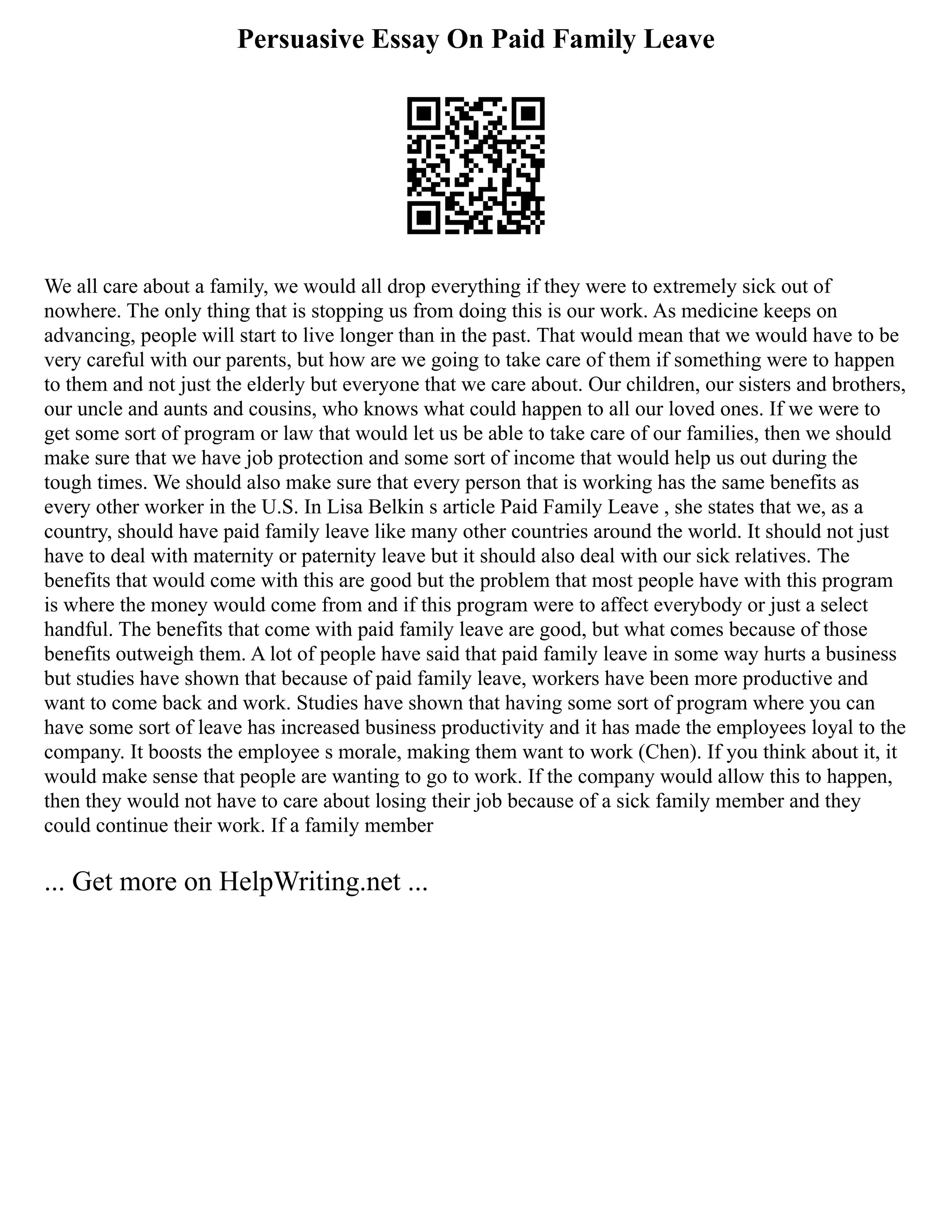 Persuasive Essay On Paid Family Leave
We all care about a family, we would all drop everything if they were to extremely sick out of
nowhere. The only thing that is stopping us from doing this is our work. As medicine keeps on
advancing, people will start to live longer than in the past. That would mean that we would have to be
very careful with our parents, but how are we going to take care of them if something were to happen
to them and not just the elderly but everyone that we care about. Our children, our sisters and brothers,
our uncle and aunts and cousins, who knows what could happen to all our loved ones. If we were to
get some sort of program or law that would let us be able to take care of our families, then we should
make sure that we have job protection and some sort of income that would help us out during the
tough times. We should also make sure that every person that is working has the same benefits as
every other worker in the U.S. In Lisa Belkin s article Paid Family Leave , she states that we, as a
country, should have paid family leave like many other countries around the world. It should not just
have to deal with maternity or paternity leave but it should also deal with our sick relatives. The
benefits that would come with this are good but the problem that most people have with this program
is where the money would come from and if this program were to affect everybody or just a select
handful. The benefits that come with paid family leave are good, but what comes because of those
benefits outweigh them. A lot of people have said that paid family leave in some way hurts a business
but studies have shown that because of paid family leave, workers have been more productive and
want to come back and work. Studies have shown that having some sort of program where you can
have some sort of leave has increased business productivity and it has made the employees loyal to the
company. It boosts the employee s morale, making them want to work (Chen). If you think about it, it
would make sense that people are wanting to go to work. If the company would allow this to happen,
then they would not have to care about losing their job because of a sick family member and they
could continue their work. If a family member
... Get more on HelpWriting.net ...
 