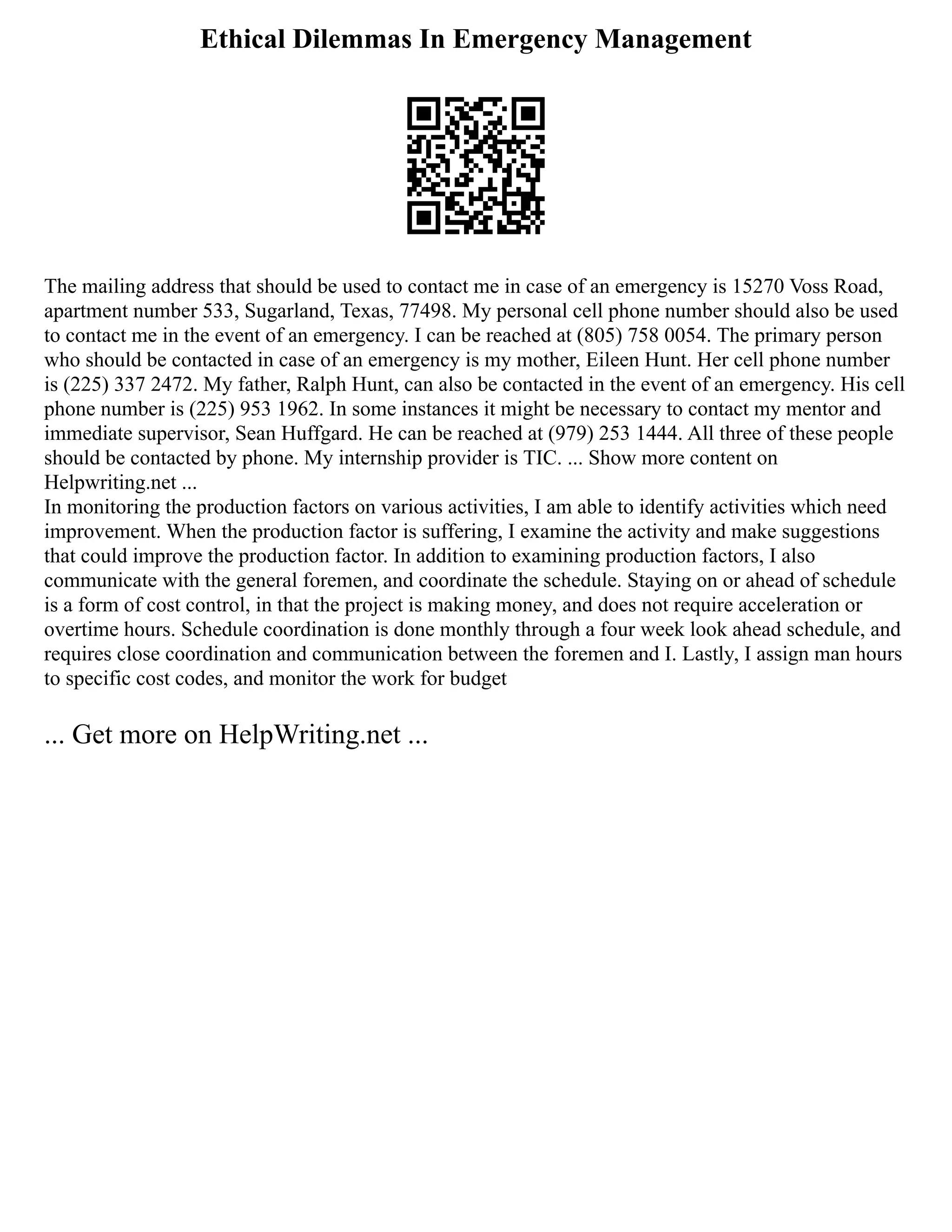 Ethical Dilemmas In Emergency Management
The mailing address that should be used to contact me in case of an emergency is 15270 Voss Road,
apartment number 533, Sugarland, Texas, 77498. My personal cell phone number should also be used
to contact me in the event of an emergency. I can be reached at (805) 758 0054. The primary person
who should be contacted in case of an emergency is my mother, Eileen Hunt. Her cell phone number
is (225) 337 2472. My father, Ralph Hunt, can also be contacted in the event of an emergency. His cell
phone number is (225) 953 1962. In some instances it might be necessary to contact my mentor and
immediate supervisor, Sean Huffgard. He can be reached at (979) 253 1444. All three of these people
should be contacted by phone. My internship provider is TIC. ... Show more content on
Helpwriting.net ...
In monitoring the production factors on various activities, I am able to identify activities which need
improvement. When the production factor is suffering, I examine the activity and make suggestions
that could improve the production factor. In addition to examining production factors, I also
communicate with the general foremen, and coordinate the schedule. Staying on or ahead of schedule
is a form of cost control, in that the project is making money, and does not require acceleration or
overtime hours. Schedule coordination is done monthly through a four week look ahead schedule, and
requires close coordination and communication between the foremen and I. Lastly, I assign man hours
to specific cost codes, and monitor the work for budget
... Get more on HelpWriting.net ...
 