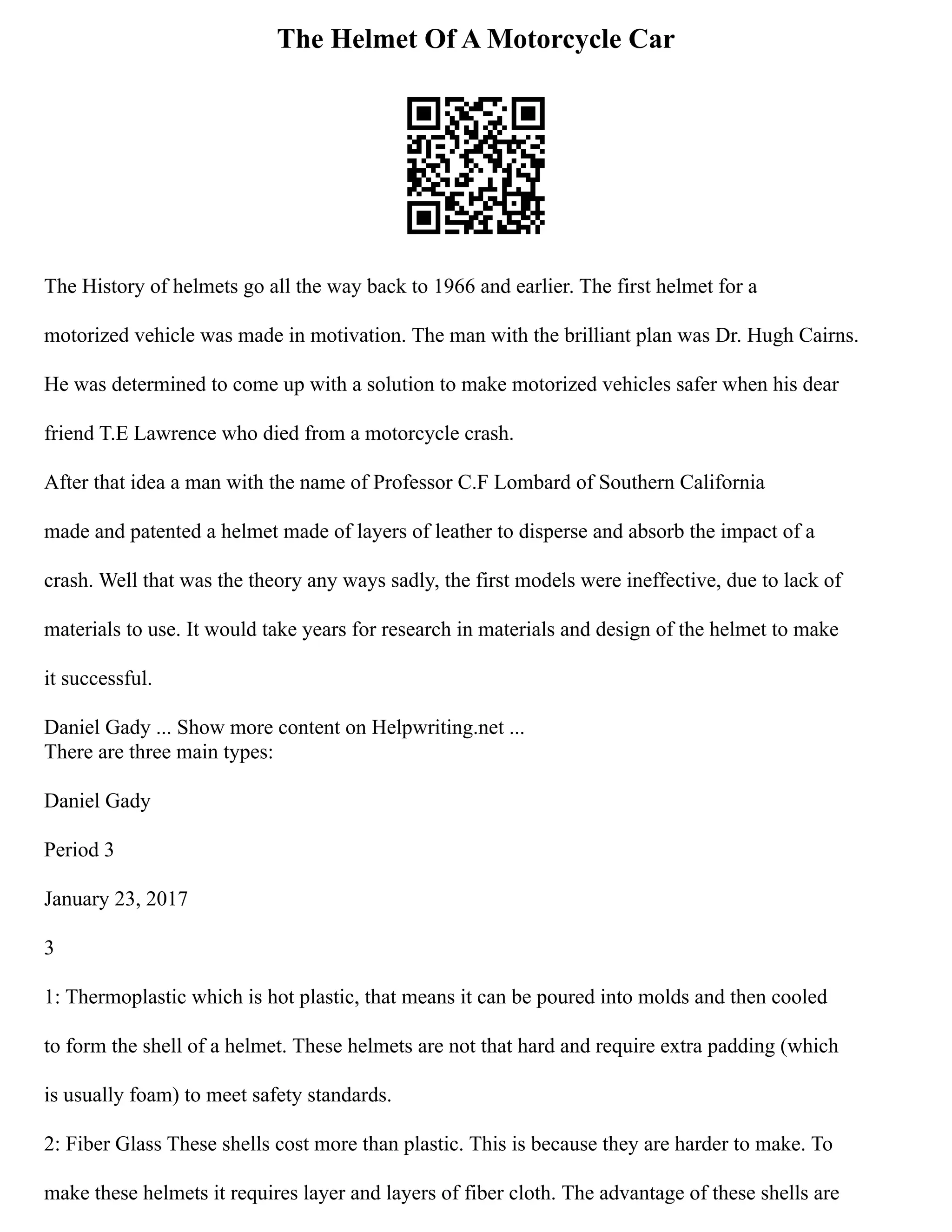 The Helmet Of A Motorcycle Car
The History of helmets go all the way back to 1966 and earlier. The first helmet for a
motorized vehicle was made in motivation. The man with the brilliant plan was Dr. Hugh Cairns.
He was determined to come up with a solution to make motorized vehicles safer when his dear
friend T.E Lawrence who died from a motorcycle crash.
After that idea a man with the name of Professor C.F Lombard of Southern California
made and patented a helmet made of layers of leather to disperse and absorb the impact of a
crash. Well that was the theory any ways sadly, the first models were ineffective, due to lack of
materials to use. It would take years for research in materials and design of the helmet to make
it successful.
Daniel Gady ... Show more content on Helpwriting.net ...
There are three main types:
Daniel Gady
Period 3
January 23, 2017
3
1: Thermoplastic which is hot plastic, that means it can be poured into molds and then cooled
to form the shell of a helmet. These helmets are not that hard and require extra padding (which
is usually foam) to meet safety standards.
2: Fiber Glass These shells cost more than plastic. This is because they are harder to make. To
make these helmets it requires layer and layers of fiber cloth. The advantage of these shells are
 