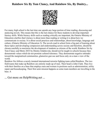 Rainbow Six By Tom Clancy, And Rainbow Six, By Dmitry...
For many, high school is the last time one spends any large portion of time reading, discussing and
analyzing novels. This means that this is the last chance for these students to develop important
literacy skills. While literacy skills such as reading critically are important, the Ontario Ministry of
Education clarifies that Literacy is about more than reading or writing it is about how we
communicate in society. It is about social practices and relationships, about knowledge, language and
culture, (Ontario Ministry of Education 3). The novels read in school form a big part of learning about
these topics and developing compassion and understanding across society and therefore, should be
chosen carefully to maximize the development of students as citizens of the world. Rainbow Six by
Tom Clancy and Metro 2033 by Dmitry Glukhovsky should not be taught in schools because they
demonstrate values which do not promote cultural tolerance. They demonstrate negative attitudes
toward the marginalized communities, glamorize gun use and focus only on a man s view of the
world.
Rainbow Six follows a newly instated international terrorist fighting team called Rainbow. The two
field teams that make up Rainbow are entirely made up of men. Their head is John Clark. They live
with their families on a base that employs men and women in positions such as administration, utility
repair and housekeeping. Their first semi mission happens as some team members are travelling to the
base. A
... Get more on HelpWriting.net ...
 