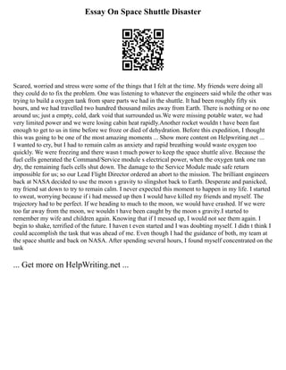 Essay On Space Shuttle Disaster
Scared, worried and stress were some of the things that I felt at the time. My friends were doing all
they could do to fix the problem. One was listening to whatever the engineers said while the other was
trying to build a oxygen tank from spare parts we had in the shuttle. It had been roughly fifty six
hours, and we had travelled two hundred thousand miles away from Earth. There is nothing or no one
around us; just a empty, cold, dark void that surrounded us.We were missing potable water, we had
very limited power and we were losing cabin heat rapidly.Another rocket wouldn t have been fast
enough to get to us in time before we froze or died of dehydration. Before this expedition, I thought
this was going to be one of the most amazing moments ... Show more content on Helpwriting.net ...
I wanted to cry, but I had to remain calm as anxiety and rapid breathing would waste oxygen too
quickly. We were freezing and there wasn t much power to keep the space shuttle alive. Because the
fuel cells generated the Command/Service module s electrical power, when the oxygen tank one ran
dry, the remaining fuels cells shut down. The damage to the Service Module made safe return
impossible for us; so our Lead Flight Director ordered an abort to the mission. The brilliant engineers
back at NASA decided to use the moon s gravity to slingshot back to Earth. Desperate and panicked,
my friend sat down to try to remain calm. I never expected this moment to happen in my life. I started
to sweat, worrying because if i had messed up then I would have killed my friends and myself. The
trajectory had to be perfect. If we heading to much to the moon, we would have crashed. If we were
too far away from the moon, we wouldn t have been caught by the moon s gravity.I started to
remember my wife and children again. Knowing that if I messed up, I would not see them again. I
begin to shake, terrified of the future. I haven t even started and I was doubting myself. I didn t think I
could accomplish the task that was ahead of me. Even though I had the guidance of both, my team at
the space shuttle and back on NASA. After spending several hours, I found myself concentrated on the
task
... Get more on HelpWriting.net ...
 